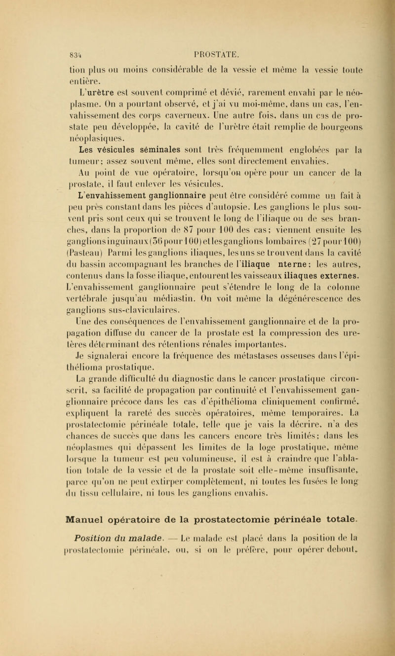 tion plus ou moins considérable de la vessie et même la vessie toute entière. L'urètre est souvent comprimé et dévié, rarement envahi par le néo- plasme. On a pourtant observé, et j'ai vu moi-même, dans un cas, l'en- vahissement des corps caverneux. Une autre fois, dans un cas de pro- state peu développée, la cavité de l'urètre était remplie de bourgeons néoplasiques. Les vésicules séminales sont très fréquemment englobées par la tumeur; assez souvent même, elles sont directement envahies. Au point de vue opératoire, lorsqu'on opère pour un cancer de la prostate, il faut enlever les vésicules. Lenvahissement ganglionnaire peut être considéré comme un fait à peu près constant dans les pièces d'autopsie. Les ganglions le plus sou- vent pris sont ceux qui se trouvent le long de l'iliaque ou de ses bran- ches, dans la proportion de 87 pour 100 des cas; viennent ensuite les ganglionsinguinaux(36pour 100)etlesganglions lombaires (27pourl00) (Pasteau) Parmi les ganglions iliaques, les uns se trouvent dans la cavité du bassin accompagnant les branches de l'iliaque nterne; les autres, contenus dans la fosse iliaque, entourent les vaisseaux iliaques externes. L'envahissement ganglionnaire peut s'étendre le long de la colonne vertébrale jusqu'au inédiastin. On voit même la dégénérescence des ganglions sus-claviculaires. Kne des conséquences de l'envahissement ganglionnaire et de la pro- pagation diffuse du cancer de la prostate est la compression des ure- tères déterminant des rétentions rénales importantes. Je signalerai encore la fréquence des métastases osseuses dans l'épi- thélioma prostatique. La grande difficulté du diagnostic dans le cancer prostatique circon- scrit, sa facilité de propagation par continuité et l'envahissement gan- glionnaire précoce dans les cas d'épithélioma cliniquement confirmé, expliquent la rareté des succès opératoires, même temporaires. La prostatectomie périnéale totale, telle que je vais la décrire, n'a des chances de succès que dans les cancers encore très limités; dans les néoplasmes qui dépassent les limites de la loge prostatique, même lorsque la tumeur est peu volumineuse, il est à craindre (pie l'abla- tion totale de la vessie et de la prostate soit elle-même insuffisante, parce qu'on ne peut extirper complètement, ni toutes les fusées le long du l'issu cellulaire, ni fous les ganglions envahis. Manuel opératoire de la prostatectomie périnéale totale. Position du malade. — Le malade est placé dans la position de la prostatectomie périnéale, ou, si on le préfère, pour opérer debout,