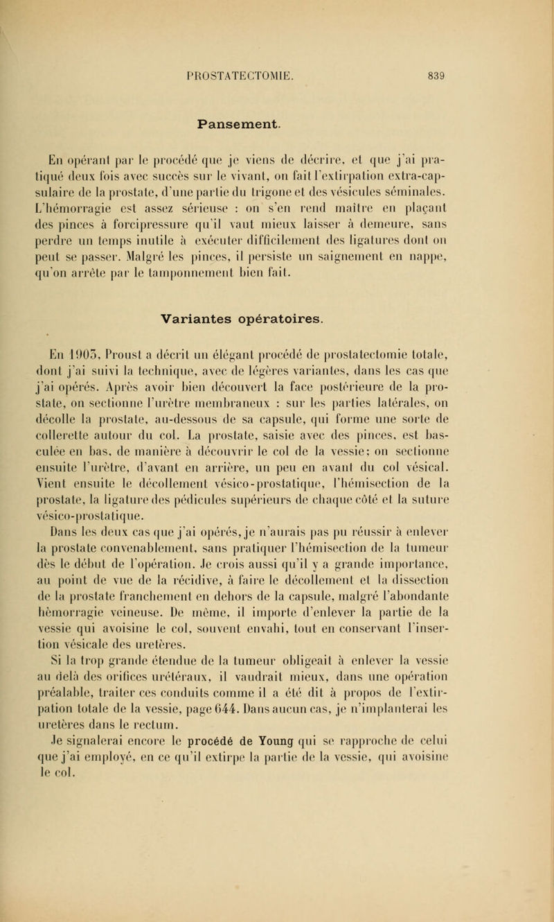 Pansement. En opérant par le procédé que je viens de décrire, et que j'ai pra- tiqué deux fois avec succès sur le vivant, on fait l'extirpation extra-cap- sulaire de la prostate, d'une partie du trigoneet des vésicules séminales. L'hémorragie est assez sérieuse : on s'en rend maître en plaçant des pinces à forcipressure qu'il vaut mieux laisser à demeure, sans perdre un temps inutile à exécuter difficilement des ligatures dont on peut se passer. Malgré les pinces, il persiste un saignement en nappe, qu'on arrête par le tamponnement bien fait. Variantes opératoires. En 1903, Proust a décrit un élégant procédé de prostatectomie totale, dont j'ai suivi la technique, avec de légères variantes, dans les cas que j'ai opérés. Après avoir bien découvert la face postérieure de la pro- state, on sectionne l'urètre membraneux : sur les parties latérales, on décolle la prostate, au-dessous de sa capsule, qui forme une sorte de collerette autour du col. La prostate, saisie avec des pinces, est bas- culée en bas, de manière à découvrir le col de la vessie; on sectionne ensuite l'urètre, d'avant en arrière, un peu en avant du col vésical. Vient ensuite le décollement vésico-prostatique, l'hémisection de la prostate, la ligature des pédicules supérieurs de chaque côté et la suture vésico-prostatique. Dans les deux cas que j'ai opérés, je n'aurais pas pu réussir à enlever la prostate convenablement, sans pratiquer l'hémisection de la tumeur dès le début de l'opération. Je crois aussi qu'il y a grande importance, au point de vue de la récidive, à faire le décollement et la dissection de la prostate franchement en dehors de la capsule, malgré l'abondante hémorragie veineuse. De même, il importe d'enlever la partie de la vessie qui avoisine le col, souvent envahi, tout en conservant l'inser- tion vésicale des uretères. Si la trop grande étendue de la tumeur obligeait à enlever la vessie au delà des orifices uréléraux, il vaudrait mieux, dans une opération préalable, traiter ces conduits comme il a été dit à propos de l'extir- pation totale de la vessie, page 644. Dans aucun cas, je n'implanterai les uretères dans le rectum. Je signalerai encore le procédé de Young qui se rapproche de celui que j'ai employé, en ce qu'il extirpe la partie de la vessie, qui avoisine le col.