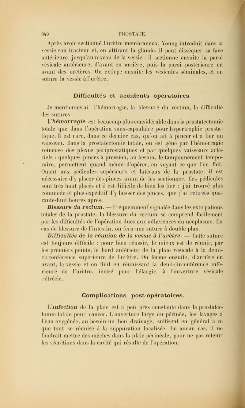 Après avoir sectionné l'urètre membraneux, Young introduit dans la vessie son tracteur et, en attirant la glande, il peut disséquer sa face antérieure, jusqu'au niveau de la vessie : il sectionne ensuite la paroi vésicale antérieure, d'avant en arrière, puis la paroi postérieure en avant des uretères. On extirpe ensuite les vésicules séminales, et on suture la vessie a l'urètre. Difficultés et accidents opératoires. Je mentionnerai : l'hémorragie, la blessure du rectum, la difficulté des sutures. L'hémorragie est beaucoup plus considérable dans la prostatectomie totale que dans l'opération sous-capsulaire pour hypertrophie prosta- tique. Il est rare, dans ce dernier cas, qu'on ait à pincer et à lier un vaisseau. Dans la prostatectomie totale, on est gêné par l'hémorragie veineuse des plexus périprostatiques et par quelques vaisseaux arté- riels : quelques pinces à pression, au besoin, le tamponnement tempo- raire, permettent quand même d'opérer, en voyant ce que Ton fait. Quant aux pédicules supérieurs et latéraux de la prostate, il est nécessaire d'y placer des pinces avant de les sectionner. Ces pédicules sont très haut placés et il est difficile de bien les lier : j'ai trouvé plus commode et plus expéditif d'y laisser des pinces, que j'ai retirées qua- rante-huit heures après. Blessure du rectum. — Fréquemment signalée dans les extirpations totales de la prostate, la blessure du rectum se comprend facilement par les difficultés de l'opération dues aux adhérences du néoplasme. En cas de blessure de l'intestin, on fera une suture à double plan. Difficultés de la réunion de la vessie à l'urètre. — Cette suture est toujours difficile : pour bien réussir, le mieux est de réunir, par les premiers points, le bord antérieur de la plaie vésicale à la demi- circonférence supérieure de l'urètre. On ferme ensuite, d'arrière en avant, la vessie et on finit en réunissant la demi-circonférence infé- rieure de l'urètre, incisé pour l'élargir, à l'ouverture vésicale rétrécie. Complications post-opératoires. \jinfection de la plaie est à peu près constante dans la prostatec- tomie totale pour cancer. L'ouverture large du périnée, les lavages à l'eau oxygénée, au besoin un bon drainage, suffisent en général à ce que tout se réduise à la suppuration localisée. En aucun cas, il ne faudrait mettre des mèches dans la plaie périnéale, pour ne pas retenir 1rs sécrétions dans la cavité qui résulte de l'opération.