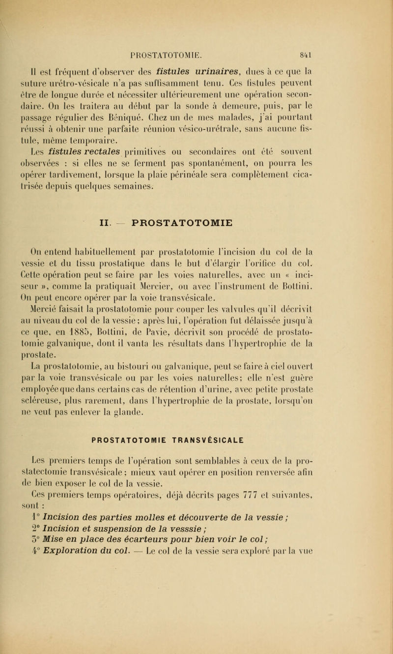 Il est fréquent d'observer des fistules urinaires, dues à ce que la suture urétro-vésicale n'a pas suffisamment tenu. Ces fistules peuvent être de longue durée et nécessiter ultérieurement une opération secon- daire. On les traitera au début par la sonde à demeure, puis, par le passage régulier des Béniqué. Chez un de mes malades, j'ai pourtant réussi à obtenir une parfaite réunion vésico-urétrale, sans aucune fis- tule, même temporaire. Les fistules rectales primitives ou secondaires ont été souvent observées : si elles ne se ferment pas spontanément, on pourra les opérer tardivement, lorsque la plaie périnéale sera complètement cica- trisée depuis quelques semaines. II. PROSTATOTOMIE On entend habituellement par prostatotomie l'incision du col de la vessie et du tissu prostatique dans le but d'élargir l'orifice du col. Cette opération peut se faire par les voies naturelles, avec un « inci- seur », comme la pratiquait Mercier, ou avec l'instrument de Bottini. On peut encore opérer par la voie transvésicale. Mercié faisait la prostatotomie pour couper les valvules qu'il décrivit au niveau du col de la vessie ; après lui, l'opération fut délaissée jusqu'à ce que, en 1885, Bottini, de Pavie, décrivît son procédé de prostato- tomie galvanique, dont il vanta les résultats dans l'hypertrophie de la prostate. La prostatotomie, au bistouri ou galvanique, peut se faire à ciel ouvert par la voie transvésicale ou par les voies naturelles; elle n'est guère employée que dans certains cas de rétention d'urine, avec petite prostate scléreuse, plus rarement, dans l'hypertrophie de la prostate, lorsqu'on ne veut pas enlever la glande. PROSTATOTOMIE TRANSVÉSICALE Les premiers temps de l'opération sont semblables à ceux de la pro- statectomie transvésicale ; mieux vaut opérer en position renversée afin de bien exposer le col de la vessie. Ces premiers temps opératoires, déjà décrits pages 777 et suivantes, sont : 1° Incision des parties molles et découverte de la vessie ; w2° Incision et suspension de la vesssie ; 5° Mise en place des écarteurs pour bien voir le col ; 4° Exploration du col. — Le col de la vessie sera exploré par la vue