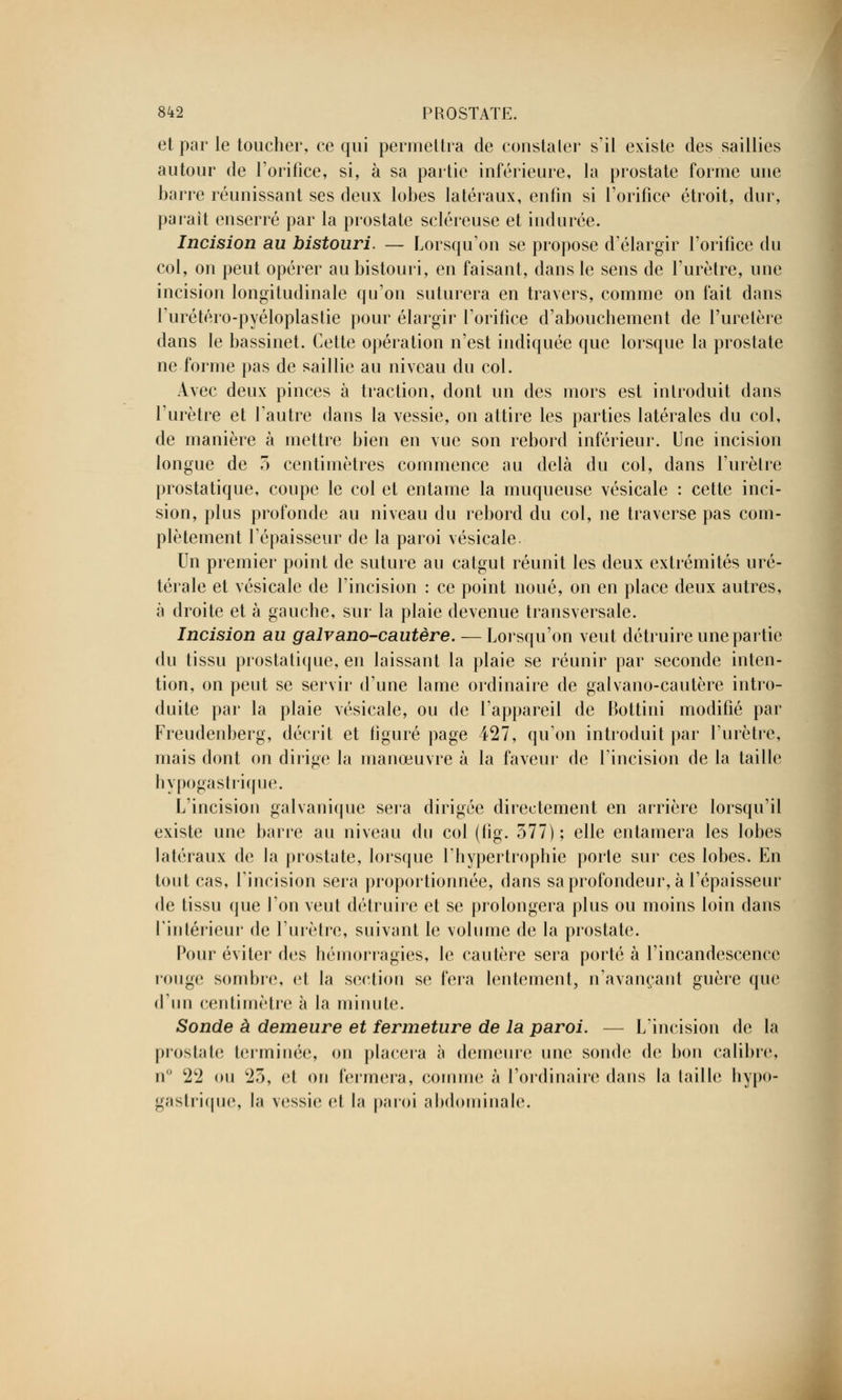 et par le toucher, ce qui permettra de constater s'il existe des saillies autour de l'orifice, si, à sa partie inférieure, la prostate forme une barre réunissant ses deux lobes latéraux, enfin si l'orifice étroit, dur, parait enserré par la prostate scléreuse et indurée. Incision au bistouri. — Lorsqu'on se propose d'élargir l'orifice du col, on peut opérer au bistouri, en faisant, dans le sens de l'urètre, une incision longitudinale qu'on suturera en travers, comme on fait dans rurétéro-pyéloplastie pour élargir l'orifice d'abouchement de l'uretère dans le bassinet. Cette opération n'est indiquée que lorsque la prostate ne forme pas de saillie au niveau du col. Avec deux pinces à traction, dont un des mors est introduit dans l'urètre et l'autre dans la vessie, on attire les parties latérales du col, de manière à mettre bien en vue son rebord inférieur. Une incision longue de 5 centimètres commence au delà du col, dans l'urètre prostatique, coupe le col et entame la muqueuse vésicale : cette inci- sion, plus profonde au niveau du rebord du col, ne traverse pas com- plètement l'épaisseur de la paroi vésicale. Un premier point de suture au catgut réunit les deux extrémités uré- térale et vésicale de l'incision : ce point noué, on en place deux autres, à droite et à gauche, sur la plaie devenue transversale. Incision au galvano-cautère. — Lorsqu'on veut détruire une partie du tissu prostatique, en laissant la plaie se réunir par seconde inten- tion, on peut se servir d'une lame ordinaire de galvano-cautère intro- duite par la plaie vésicale, ou de l'appareil de Bottini modifié par Freudenberg, décrit et figuré page 427, qu'on introduit par l'urètre, mais dont on dirige la manœuvre à la faveur de l'incision de la taille hypogastrique. L'incision galvanique sera dirigée directement en arrière lorsqu'il existe une barre au niveau du col (lîg. 377) ; elle entamera les lobes latéraux de la prostate, lorsque l'hypertrophie porte sur ces lobes. En tout cas, l'incision sera proportionnée, dans sa profondeur, à l'épaisseur de tissu que l'on veut détruire et se prolongera plus ou moins loin dans l'intérieur de l'urètre, suivant le volume de la prostate. Pour éviter des hémorragies, le cautère sera porté à l'incandescence rouge sombre, et la section se fera lentement, n'avançant guère que d'un centimètre à la minute. Sonde à demeure et fermeture de la paroi. — L'incision de la prostate terminée, on placera à demeure une sonde de bon calibre, n° 22 ou 23, et on fermera, comme à l'ordinaire dans la taille hypo- gastrique, la vessie et la paroi abdominale.