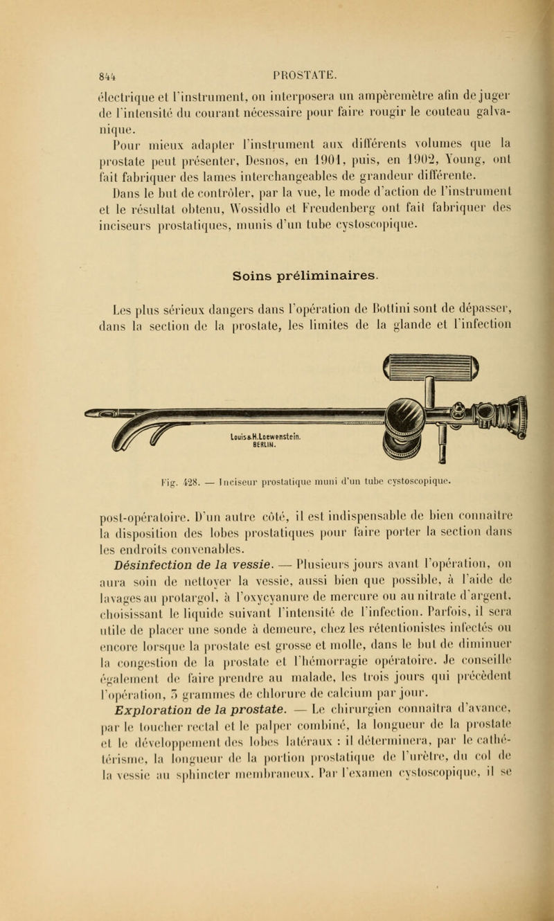 Sk'-i PROSTATE. électrique et l'instrument, on interposera un ampèremètre afin déjuger de l'intensité du courant nécessaire pour faire rougir le couteau galva- nique. Pour mieux adapter l'instrument aux différents volumes que la prostate peut présenter, Desnos, en 1901, puis, en 1902, Young, ont fait fabriquer des lames interchangeables de grandeur différente. Dans le but de contrôler, par la vue, le mode d'action de l'instrument et le résultat obtenu, Wossidlo et Freudenberg ont fait fabriquer des inciseurs prostatiques, munis d'un tube cystoscopique. Soins préliminaires. Les plus sérieux dangers dans l'opération de Bottini sont de dépasser, dans la section de la prostate, les limites de la glande et l'infection louis&H.Loewenstein. BERLIN. Fig. 428. — Inciseur prostatique muni d'un tube cystoscopique. post-opératoire. D'un autre coté, il est indispensable de bien connaître la disposition des lobes prostatiques pour faire porter la section dans les endroits convenables. Désinfection de la vessie. — Plusieurs jours avant l'opération, on aura soin de nettoyer la vessie, aussi bien que possible, à l'aide de lavagesau protargol, à l'oxycyanure de mercure ou au nitrate d'argent, choisissant le liquide suivant l'intensité de l'infection. Parfois, il sera utile de placer une sonde à demeure, chez les rétentionistes infectés ou encore lorsque la prostate est grosse et molle, dans le but de diminuer In congestion de la prostate et l'hémorragie opératoire. Je conseille également de faire prendre au malade, les trois jours qui précèdenl l'opération, 3 grammes de chlorure de calcium par jour. Exploration de la prostate. —Le chirurgien connaîtra d'avance, parle toucher rectal et le palper combiné, la longueur de la prostate et le développemenl des lobes latéraux : il déterminera, par le cathé- térisme, la longueur de la portion prostatique de l'urètre, du col de la vessie au sphincter membraneux. Par l'examen cystoscopique, il se