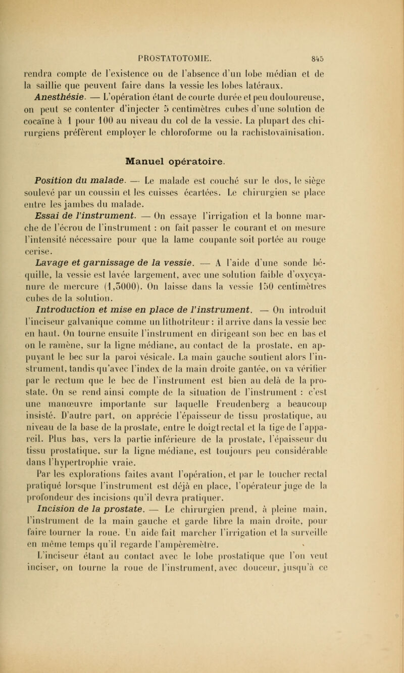 rendra compte de l'existence ou de l'absence d'un lobe médian et de la saillie que peuvent faire dans la vessie les lobes latéraux. Anesthésie. — L'opération étant de courte durée et peu douloureuse, on peut se contenter d'injecter 5 centimètres cubes d'une solution de cocaïne à 1 pour 100 au niveau du col de la vessie. La plupart des chi- rurgiens préfèrent employer le chloroforme ou la rachistovaïnisation. Manuel opératoire. Position du malade. — Le malade est couché sur le dos, le siège soulevé par un coussin et les cuisses écartées. Le chirurgien se place entre les jambes du malade. Essai de l'instrument. — On essaye l'irrigation et la bonne mar- che de l'écrou de l'instrument : on fait passer le courant et on mesure l'intensité nécessaire pour que la lame coupante soit portée au rouge cerise. Lavage et garnissage de la vessie. — A l'aide d'une sonde bé- quille, la vessie est lavée largement, avec une solution faible d'oxycyà- nure de mercure (1,5000). On laisse dans la vessie 150 centimètres cubes de la solution. Introduction et mise en place de l'instrument. — On introduit l'inciseur galvanique comme un lithotriteur : il arrive dans la vessie bec en haut. On tourne ensuite l'instrument en dirigeant son bec en bas et on le ramène, sur la ligne médiane, au contact de la prostate, en ap- puyant le bec sur la paroi vésicale. La main gauche soutient alors l'in- strument, tandis qu'avec l'index de la main droite gantée, on va vérifier par le rectum que le bec de l'instrument est bien au delà de la pro- state. On se rend ainsi compte de la situation de l'instrument : c'est une manoeuvre importante sur laquelle Freudenberg a beaucoup insisté. D'autre part, on apprécie l'épaisseur de tissu prostatique, au niveau de la base de la prostate, entre le doigt rectal et la tige de l'appa- reil. Plus bas, vers la partie inférieure de la prostate, l'épaisseur du tissu prostatique, sur la ligne médiane, est toujours peu considérable dans l'hypertrophie vraie. Par les explorations faites avant l'opération, et par le toucher rectal pratiqué lorsque l'instrument est déjà en place, l'opérateur juge de la profondeur des incisions qu'il devra pratiquer. Incision de la prostate. — Le chirurgien prend, à pleine main, l'instrument de la main gauche et garde libre la main droite, pour faire tourner la roue. Un aide fait marcher l'irrigation et la surveille en même temps qu'il regarde l'ampèremètre. L'inciseur étant au contact avec le lobe prostatique que l'on veut inciser, on tourne la roue de l'instrument, avec douceur, jusqu'à ce