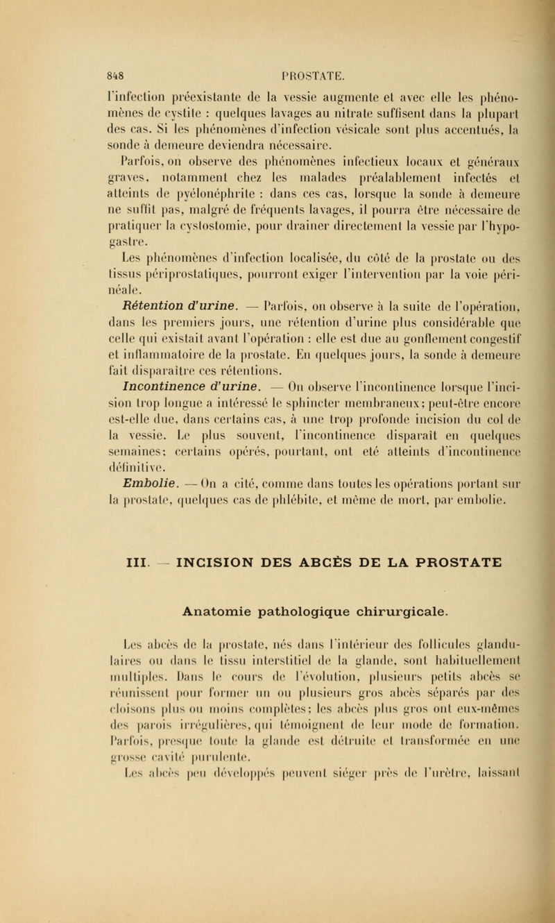 l'infection préexistante de la vessie augmente et avec elle les phéno- mènes de cystite : quelques lavages au nitrate suffisent dans la plupart des cas. Si les phénomènes d'infection vésicale sont plus accentués, la sonde à demeure deviendra nécessaire. Parfois, on observe des phénomènes infectieux locaux et généraux graves, notamment chez les malades préalablement infectés et atteints de pyélonéphrite : dans ces cas, lorsque la sonde à demeure ne suffit pas, malgré de fréquents lavages, il pourra être nécessaire de pratiquer la cyslostomie, pour drainer directement la vessie par Thypo- gastre. Les phénomènes d'infection localisée, du côté de la prostate ou des tissus périprostatiques, pourront exiger l'intervention par la voie péri- néale. Rétention d'urine. — Parfois, on observe à la suite de l'opération, dans les premiers jours, une rétention d'urine plus considérable que celle qui existait avant l'opération : elle est due au gonflement congestif et inflammatoire de la prostate. En quelques jours, la sonde à demeure fait disparaître ces rétentions. Incontinence d'urine. — On observe l'incontinence lorsque l'inci- sion trop longue a intéressé le sphincter membraneux; peut-être encore est-elle due, dans certains cas, à une trop profonde incision du col de la vessie. Le plus souvent, l'incontinence disparait en quelques semaines; certains opérés, pourtant, ont été atteints d'incontinence définitive. Embolie. — On a cité, comme dans toutes les opérations portant sur la prostate, quelques cas de phlébite, et même de mort, par embolie. III. INCISION DES ABCÈS DE LA PROSTATE Anatomie pathologique chirurgicale. Les abcès de la prostate, nés dans l'intérieur des follicules glandu- laires ou dans le tissu interstitiel de la glande, sonI habituellement multiples. Dans le cours de l'évolution, plusieurs petits abcès se réunissent pour former un ou plusieurs gros abcès séparés par des cloisons plus ou moins complètes; les abcès plus gros oui eux-mêmes dos parois irrégulières, qui témoignent de leur mode de formation. Parfois, presque toute la glande est détruite et transformée en une grosso cavité purulente. Los abcès peu développés peuvent siéger près de l'urètre, laissant