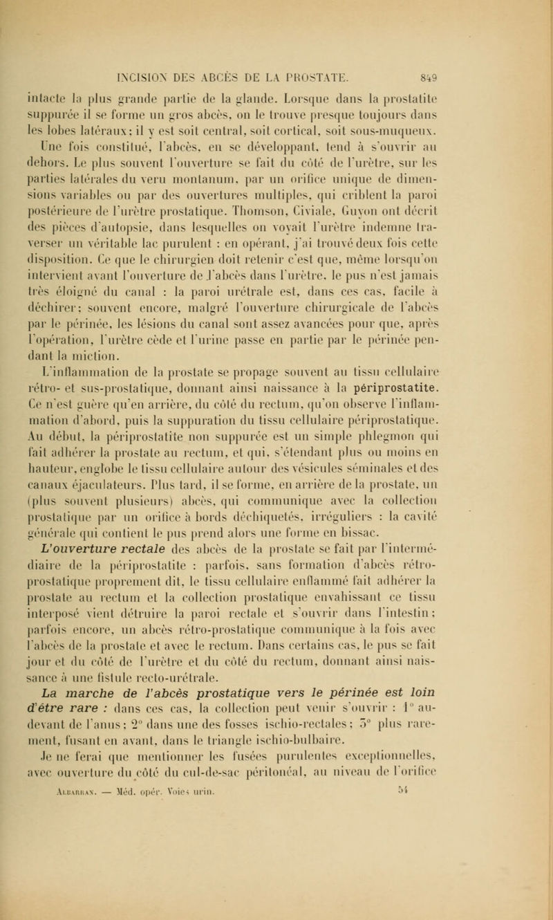 intacte la plus grande partie de la glande. Lorsque dans la prostatite suppurée il se forme un gros abcès, on le trouve presque toujours dans les lobes latéraux: il y est soit central, soit cortical, soit sous-muqueux. Une fois constitué, l'abcès, en se développant, tend à s'ouvrir au dehors. Le plus souvent l'ouverture se fait du coté de l'urètre, sur les parties latérales du veru montanum. par un orifice unique de dimen- sions variables ou par des ouvertures multiples, qui criblent la paroi postérieure de l'urètre prostatique. Thomson, Civiale, Guyon ont décrit des pièces d'autopsie, dans lesquelles on voyait l'urètre indemne tra- verser un véritable lac purulent : en opérant, j'ai trouvé deux fois cette disposition. Ce que le chirurgien doit retenir c'est que, même lorsqu'on intervient avant l'ouverture de .l'abcès dans l'urètre, le pus n'est jamais très éloigné du canal : la paroi urétrale est, dans ces cas. facile à déchirer: souvent encore, malgré l'ouverture chirurgicale de l'abcès par le périnée, les lésions du canal sont assez avancées pour que, après l'opération, l'urètre cède et l'urine passe en partie par le périnée pen- dant la miction. L'inflammation de la prostate se propage souvent au tissu cellulaire rétro- et sus-prostatique, donnant ainsi naissance à la périprostatite. Ce n'est guère qu'en arrière, du côté du rectum, qu'on observe l'inflam- mation d'abord, puis la suppuration du tissu cellulaire périprostatique. Au début, la périprostatite non suppurée est un simple phlegmon qui fait adhérer la prostate au rectum, et qui, s'étendant plus ou moins en hauteur, englobe le tissu cellulaire autour des vésicules séminales et des canaux éjaculateurs. Plus tard, il se forme, en arrière delà prostate, un (plus souvent plusieurs) abcès, qui communique avec la collection prostatique par un orifice à bords déchiquetés, irréguliers : la cavité générale qui contient le pus prend alors une forme en bissac. L'ouverture rectale des abcès de la prostate se fait par l'intermé- diaire de la périprostatite : parfois, sans formation d'abcès rétro- prostatique proprement dit, le tissu cellulaire enflammé fait adhérer la prostate au rectum et la collection prostatique envahissant ce tissu interposé vient détruire la paroi rectale et s'ouvrir dans l'intestin: parfois encore, un abcès rétro-prostatique communique à la fois avec l'abcès de la prostate et avec le rectum. Dans certains cas, le pus se fait jour et du coté de l'urètre et du coté du rectum, donnant ainsi nais- sanec à une fistule recto-urétrale. La marche de l'abcès prostatique vers le périnée est loin détre rare : dans ces cas. la collection peut venir s'ouvrir : 1 au- devant de l'anus: ^2 dans une des fosses ischio-rectales; 3e plus rare- ment, fusant en avant, dans le triangle iscbio-bulbaire. .le no ferai que mentionner les l'usées purulentes exceptionnelles, avec ouverture du côté du cul-de-sac péritonéal, au niveau de foriBce âldarrax. — Méd. opér. Voit'-; liril). «>*