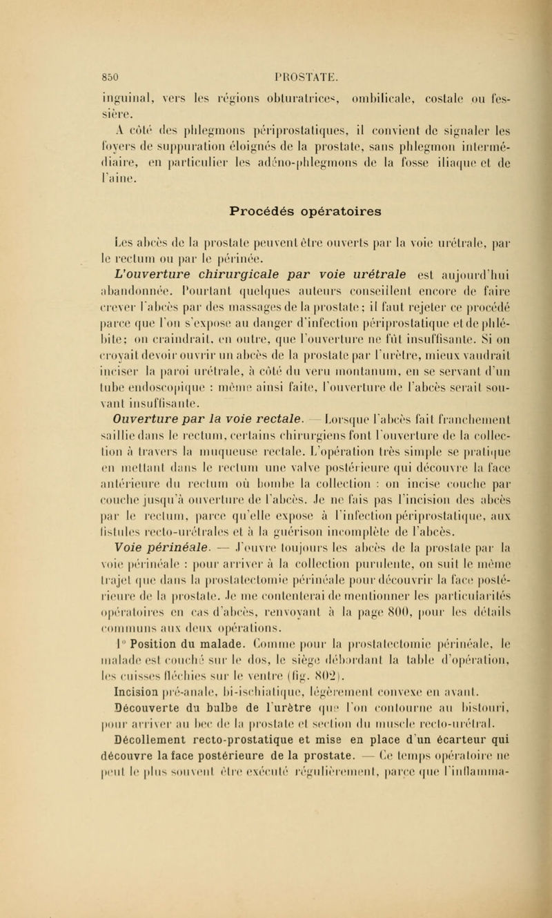 inguinal, vers les régions obturatrices ombilicale, costale ou fes- sière. A cot(; des phlegmons périprostatiques, il convient de signaler les loyers de suppuration éloignés de la prostate, sans phlegmon intermé- diaire, en particulier les adéno-phlegmons de la fosse iliaque et de l'aine. Procédés opératoires Les abcès de la prostate peuvent être ouverts par la voie urétrale, par le rectum ou par le périnée. L'ouverture chirurgicale par voie urétrale est aujourd'hui abandonnée. Pourtant quelques auteurs conseillent encore de faire crever l'abcès par des massages de la prostate; il faut rejeter ce procédé parce que Ton s'expose au danger d'infection péri prostatique etde phlé- bite; on craindrait, en outre, que l'ouverture ne fût insuffisante. Si on croyait devoir ouvrir un abcès de la prostate par l'urètre, mieux vaudrait inciser la paroi urétrale, à coté du veru montanum, en se servant d'un tube endoscopique : mémo ainsi faite, l'ouverture de l'abcès serait sou- van t insuffisante. Ouverture par la voie rectale. - Lorsque l'abcès fait franchement saillie dans le rectum, certains chirurgiens font l'ouverture de la collec- tion à travers la muqueuse rectale. L'opération très simple se pratique en mettant dans le rectum une valve postérieure qui découvre la face antérieure du rectum où hombe la collection : on incise couche par couche jusqu'à ouverture de l'ahcès. Je ne fais pas l'incision des abcès par le rectum, paire qu'elle expose à l'infection périprostatique, aux fistules recto-urétrales et à la guérison incomplète de l'abcès. Voie périnéale. — J'ouvre toujours les abcès de la prostate par la voie périnéale : pour arriver à la collection purulente, on suit le même trajel que dans la prostatectomie périnéale pour découvrir la face posté- rieure de la prostate, -le me contenterai de mentionner les particularités opératoires en cas d'abcès, renvoyant à la page 800, pour les détails communs aux deux opérations. I Position du malade. Comme pour la prostatectomie périnéale, le malade esI couché sur le dos, le siège débordanl la table d'opération, les cuisses fléchies sur le ventre (lig. 802). Incision pré-anale, bi-ischialiquc, légèremenl convexe en avant. Découverte du bulbe de l'urètre que Ton contourne au bistouri, pour arriver au bec de la prostate el section du muscle reclo-urélral. Décollement recto-prostatique et mise en place dun écarteur qui découvre la face postérieure de la prostate. - Ce temps opératoire ne peul le plus souvenl être exécuté régulièrement, parce que l'inflamma-