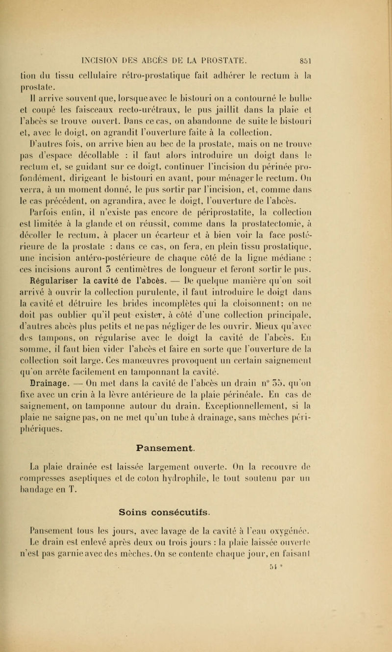 tion du tissu cellulaire rétro-prostatique fait adhérer le rectum à la prostate. Il arrive souvent que, lorsque avec le bistouri on a contourné le bulbe et coupé les faisceaux recto-urétraux, le pus jaillit dans la plaie et l'abcès se trouve ouvert. Dans ce cas, on abandonne de suite le bistouri et, avec le doigt, on agrandit l'ouverture faite à la collection. D'autres fois, on arrive bien au bec de la prostate, mais on ne trouve pas d'espace décollable : il faut alors introduire un doigt dans le rectum et, se guidant sur ce doigt, continuer l'incision du périnée pro- fondément, dirigeant le bistouri en avant, pour ménagerie rectum. On verra, à un moment donné, le pus sortir par l'incision, et, comme dans le cas précédent, on agrandira, avec le doigt, l'ouverture de l'abcès. Parfois enfin, il n'existe pas encore de périprostatite, la collection est limitée à la glande et on réussit, comme dans la prostatectomie, à décoller le rectum, à placer un écarteur et à bien voir la face posté- rieure de la prostate : dans ce cas, on fera, en plein tissu prostatique, une incision antéro-postérieure de chaque côté de la ligne médiane ; ces incisions auront 3 centimètres de longueur et feront sortir le pus. Régulariser la cavité de l'abcès. — De quelque manière qu'on soit arrivé à ouvrir la collection purulente, il faut introduire le doigt dans la cavité et détruire les brides incomplètes qui la cloisonnent; on ne doit pas oublier qu'il peut exister, à côté d'une collection principale, d'autres abcès plus petits et ne pas négliger de les ouvrir. Mieux qu'avec des tampons, on régularise avec le doigt la cavité de l'abcès. En somme, il faut bien vider l'abcès et faire en sorte que l'ouverture de la collection soit large. Ces manœuvres provoquent un certain saignement qu'on arrête facilement en tamponnant la cavité. Drainage. — On met dans la cavité de l'abcès un drain n° 55, qu'on fixe avec un crin à la lèvre antérieure de la plaie périnéale. En cas de saignement, on tamponne autour du drain. Exceptionnellement, si la plaie ne saigne pas, on ne met qu'un tube à drainage, sans mèches péri- phériques. Pansement. La plaie drainée est laissée largement ouverte. On la recouvre de compresses aseptiques et de coton hydrophile, le tout soutenu par un bandage en T. Soins consécutifs. Pansement tous les jours, avec lavage de la cavité à l'eau oxygénée. Le drain est enlevé après deux ou trois jours : la plaie laissée ouverte n'est pas garnie avec des mèches. On se contente chaque jour, en faisaul 54+