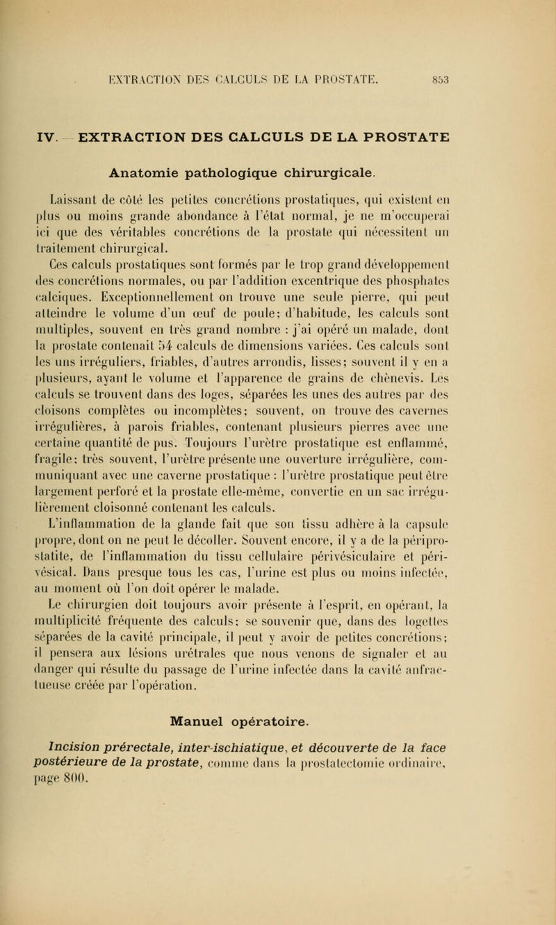 IV. EXTRACTION DES CALCULS DE LA PROSTATE Anatomie pathologique chirurgicale. Laissant de côté les petites concrétions prostatiques, qui existent en plus ou moins grande abondance à l'état normal, je ne m'occuperai ici que des véritables concrétions de la prostate qui nécessitent un traitement chirurgical. Ces calculs prostatiques sont formés par le trop grand développement des concrétions normales, ou par l'addition excentrique des phosphates calciques. Exceptionnellement on trouve une seule pierre, qui peut atteindre le volume d'un œuf de poule; d'habitude, les calculs sont multiples, souvent en très grand nombre : j'ai opéré un malade, dont la prostate contenait 54 calculs de dimensions variées. Ces calculs sont les uns irréguliers, friables, d'autres arrondis, lisses; souvent il y en a plusieurs, ayant le volume et l'apparence de grains de chènevis. Les calculs se trouvent dans des loges, séparées les unes des autres par des cloisons complètes ou incomplètes; souvent, on trouve des cavernes irrégulières, à parois friables, contenant plusieurs pierres avec une certaine quantité de pus. Toujours l'urètre prostatique est enflammé, fragile; très souvent, l'urètre présente une ouverture irrégulière, com- muniquant avec une caverne prostatique : l'urètre prostatique peut être largement perforé et la prostate elle-même, convertie en un sac irrégu- lièrement cloisonné contenant les calculs. L'inflammation de la glande fait que son tissu adhère à la capsule propre, dont on ne peut le décoller. Souvent encore, il y a de la péripro- statite, de l'inflammation du tissu cellulaire périvésiculaire et péri- vésical. Dans presque tous les cas, l'urine est plus ou moins infectée, au moment où l'on doit opérer le malade. Le chirurgien doit toujours avoir présente à l'esprit, en opérant, la multiplicité fréquente des calculs; se souvenir que, dans des logetles séparées de la cavité principale, il peut y avoir de petites concrétions; il pensera aux lésions urétrales que nous venons de signaler et au danger qui résulte du passage de l'urine infectée dans la cavité anfrac- lueuse créée par l'opération. Manuel opératoire. Incision prérectale, inter-ischiatique, et découverte de la face postérieure de la prostate, comme dans la prostatectomie ordinaire, page 800.