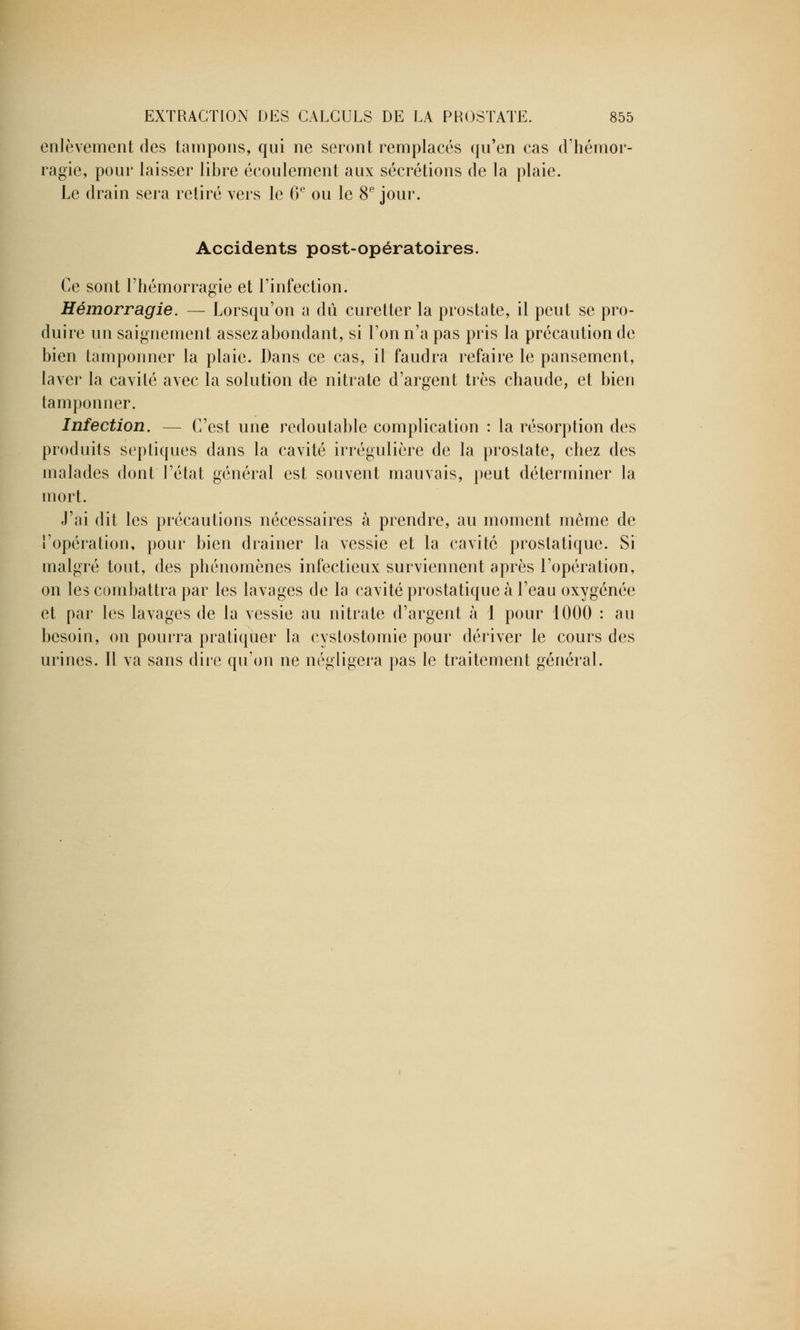 enlèvement des tampons, qui ne seront remplacés qu'en cas d'hémor- ragie, pour laisser libre écoulement aux sécrétions de la plaie. Le drain sera retiré vers le 6° ou le 8e jour. Accidents post-opératoires. Ce sont l'hémorragie et l'infection. Hémorragie. — Lorsqu'on a dû curetter la prostate, il peut se pro- duire un saignement assez abondant, si l'on n'a pas pris la précaution de bien tamponner la plaie. Dans ce cas, il faudra refaire le pansement, laver la cavité avec la solution de nitrate d'argent très chaude, et bien tamponner. Infection. — C'est une redoutable complication : la résorption des produits septiques dans la cavité irrégulière de la prostate, chez des malades dont l'état général est souvent mauvais, peut déterminer la mort. J'ai dit les précautions nécessaires à prendre, au moment même de l'opération, pour bien drainer la vessie et la cavité prostatique. Si malgré tout, des phénomènes infectieux surviennent après l'opération, on les combattra par les lavages de la cavité prostatique à l'eau oxygénée et par les lavages de la vessie au nitrate d'argent à 1 pour 1000 : au besoin, on pourra pratiquer la cystostomie pour dériver le cours des urines. Il va sans dire qu'on ne négligera pas le traitement général.