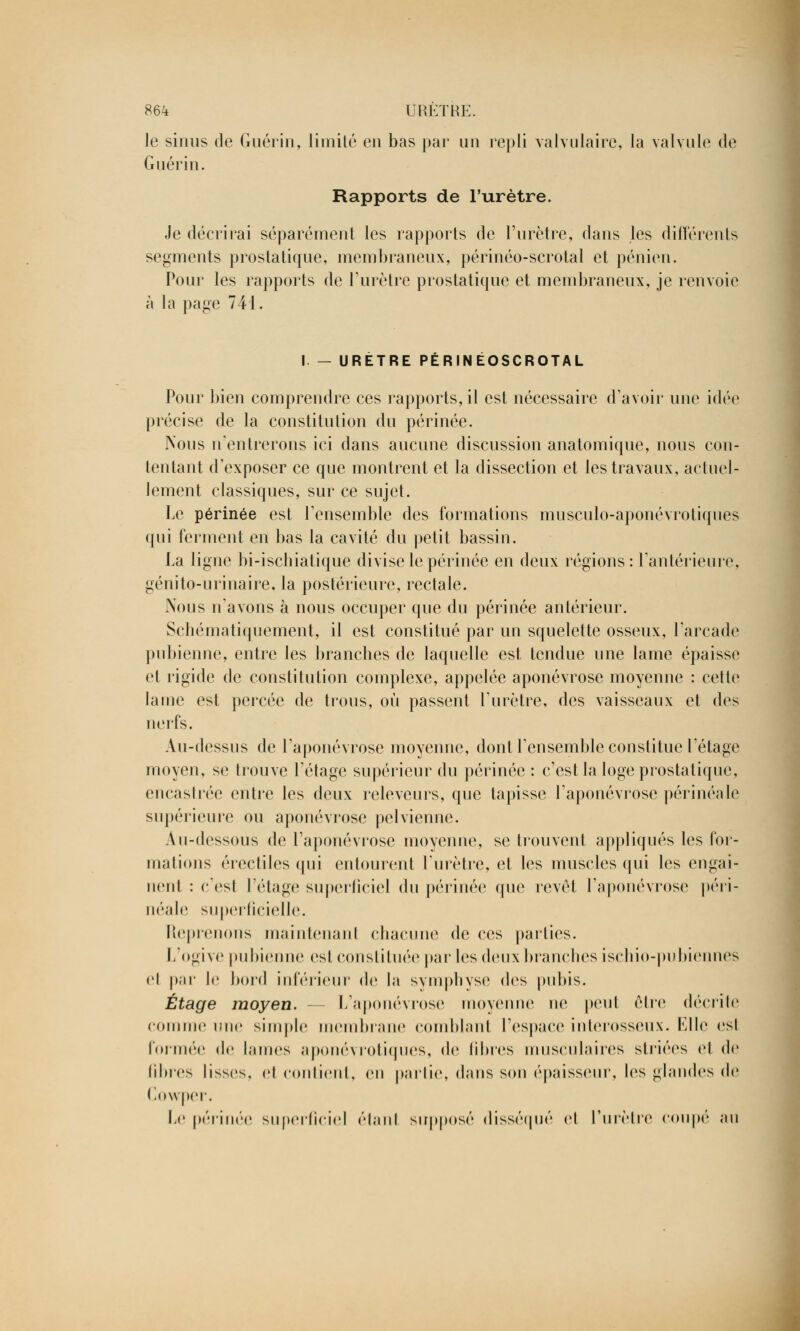 le sinus de Guérin, limité en bas par un repli valvulaire, la valvule de Guérin. Rapports de l'urètre. Je décrirai séparément les rapports de l'urètre, dans les différents segments prostatique, membraneux, périnéo-scrotal et pénien. Pour les rapports de l'urètre prostatique et membraneux, je renvoie à la page 741. I — URETRE PERINEOSCROTAL Pour bien comprendre ces rapports, il est nécessaire d'avoir une idée précise de la constitution du périnée. Nous n'entrerons ici dans aucune discussion anatomique, nous con- tentant d'exposer ce que montrent et la dissection et les travaux, actuel- lement classiques, sur ce sujet. Le périnée est l'ensemble des formations musculo-aponévrotiques qui ferment en bas la cavité du petit bassin. La ligne bi-ischiatique divise le périnée en deux régions: l'antérieure, génito-urinaire, la postérieure, rectale. Nous n'avons à nous occuper que du périnée antérieur. Schématiquement, il est constitué par un squelette osseux, l'arcade pubienne, entre les brandies de laquelle est tendue une lame épaisse et rigide de constitution complexe, appelée aponévrose moyenne : cette lame est percée de trous, où passent l'urètre, des vaisseaux et des nerfs. Au-dessus de l'aponévrose moyenne, dont l'ensemble constitue l'étage moyen, se trouve l'étage supérieur du périnée : c'est la loge prostatique, encastrée entre les deux releveurs, que tapisse l'aponévrose périnéale supérieure ou aponévrose pelvienne. Au-dessous de l'aponévrose moyenne, se trouvent appliqués les for- mations érectiles qui entourent l'urètre, et les muscles qui les engai- iient : e'esl l'étage superficiel du périnée que revêl l'aponévrose péri- néale superficielle. Reprenons maintenant chacune de ces parties. L'ogive pubienne esl constituée par les (\(i[\x branches ischio-pubiennes el par le bord inférieur de la symphyse des pubis. Étage moyen. - - L'aponévrose moyenne ne peu! être décrite comme une simple membrane comblant l'espace interosseux. Elle esl formée de lames aponévrotiques, de fibres musculaires striées el de libres lisses, et contient, en partie, dans son épaisseur, les glandes de Cowper. Le périnée superficiel étant supposé disséqué el l'urètre coupé nu