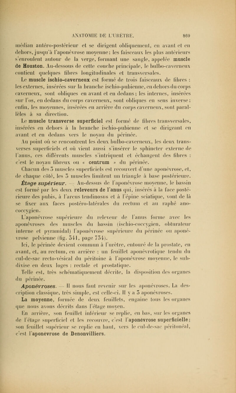 médian antéro-postérieur et se dirigent obliquement, eu avant et en dehors, jusqu'à l'aponévrose moyenne; les faisceaux les plus antérieurs s'enroulent autour de la verge, formant une sangle, appelée muscle de Houston. Au-dessous de cette couche principale, le bulbo-caverneux contient quelques libres longitudinales et transversales. Le muscle ischio-caverneux est formé de trois faisceaux de fibres : les externes, insérées sur la branche ischio-pubienne, en dehors du corps caverneux, sont obliques en avant et en dedans ; les internes, insérées sur l'os, en dedans du corps caverneux, sont obliques en sens inverse; enfin, les moyennes, insérées en arrière du corps caverneux, sont paral- lèles à sa direction. Le muscle transverse superficiel est formé de fibres transversales, insérées en dehors à la branche ischio-pubienne et se dirigeant en avant et en dedans vers le noyau du périnée. Au point où se rencontrent les deux bulbo-caverneux, les deux trans- verses superficiels et où vient aussi s'insérer le sphincter externe de l'anus, ces différents muscles s'intriquent et échangent des fibres : c'est le noyau fibreux ou « centrum » du périnée. Chacun des 5 muscles superficiels est recouvert d'une aponévrose, et, de chaque côté, les 5 muscles limitent un triangle à base postérieure. Étage supérieur. -- Au-dessus de l'aponévrose moyenne, le bassin est formé par les deux releveurs de l'anus qui, insérés à la face posté- rieure des pubis, à l'arcus tendinosus et à l'épine sciatique, vont de là se fixer aux faces postéro-latérales du rectum et au raphé ano- coccygien. L'aponévrose supérieure du releveur de l'anus forme avec les aponévroses des muscles du bassin (ischio-coccygien, obturateur interne et pyramidal) l'aponévrose supérieure du périnée ou aponé- vrose pelvienne (fig. 541, page 734). Ici, le périnée devient commun à l'urètre, entouré de la prostate, en avant, et, au rectum, en arrière : un feuillet aponévrotique tendu du cul-de-sac recto-vésieal du péritoine à l'aponévrose moyenne, le sub- divise en deux loges : rectale et prostatique. Telle est, très sehématiquement décrite, la disposition des organes du périnée. Aponévroses. — Il nous faut revenir sur les aponévroses. La des- cription classique, très simple, est celle-ci. Il y a 5 aponévroses. La moyenne, formée de deux feuillets, engaine tous les organes que nous avons décrits dans l'étage moyen. En arrière, son feuillet inférieur se replie, en bas, sur les organes de l'étage superficie] et les recouvre, c'est l'aponévrose superficielle ; son feuillet supérieur se replie en liant, vers le cul-de-sac péritonéal, (est l'aponévrose de Denonvilliers.