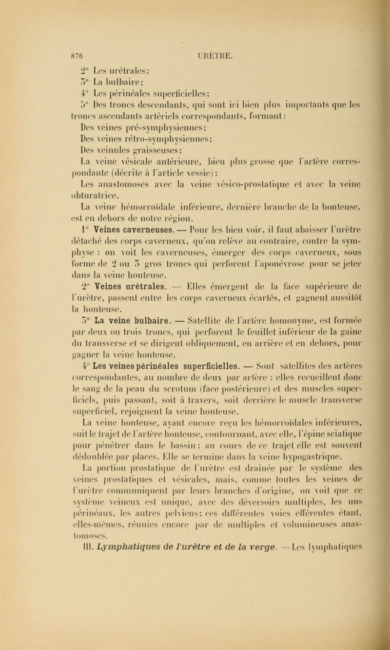 w2° Les urétrales ; 3° La bulbaire; 4° Les périnéales superficielles; 5° Des troncs descendants, qui sont ici bien plus importants que les troncs ascendants artériels correspondants, formant: Des veines pré-symphysiennes ; Des veines rétro-symphysiennes; Des veinules graisseuses ; La veine vésicale antérieure, bien plus grosse que l'artère corres- pondante (décrite à l'article vessie) : Les anastomoses avec la veine vésico-prostatique et avec la veine obturatrice. La veine hémorroïdale inférieure, dernière brandie de la honteuse, est en dehors de notre région. 1° Veines caverneuses. — Pour les bien voir, il faut abaisser l'urètre détaché des corps caverneux, qu'on relève au contraire, contre la sym- physe : on voit les caverneuses, émerger des corps caverneux, sous forme de 2 ou 3 gros troncs qui perforent l'aponévrose pour se jeter dans la veine honteuse. 2° Veines urétrales. — Elles émergent de la face supérieure de l'urètre, passent entre les corps caverneux écartés, et gagnent aussitôt la honteuse. 3° La veine bulbaire. — Satellite de l'artère homonyme, est formée par deux ou trois troncs, qui perforent le feuillet inférieur de la gaine du transverse et se dirigent obliquement, en arrière et en dehors, pour gagner la veine honteuse. 4° Les veines périnéales superficielles. — Sont satellites des artères correspondantes, au nombre de deux par artère : elles recueillent donc le sang de la peau du scrotum (face postérieure) et des muscles super- ficiels, puis passant, soit à travers, soit derrière le muscle transverse superficiel, rejoignent la veine honteuse. La veine honteuse, ayant encore reçu les hémorroïdales inférieures, suil le trajei de l'artère houleuse, contournant, avec elle, l'épine sciatique pour pénétrer dans le bassin; au cours dei ce trajet elle est souvent dédoublée par places. Elle se termine dans la veine hypogastrique. La portion prostatique de l'urètre est drainée par le système des veines prostatiques et vésicales, mais, comme toutes les veines de l'urètre communiquent par leurs branches d'origine, on voit que ce système veineux est unique, avec «les déversoirs multiples, les uns périnéaux, les autres pelviens; ces différentes voies efférentes étant, elles-mêmes, réunies encore par de multiples el volumineuses anas- tomoses. III. Lymphatiques de l'urètre et de la verge. — Les lymphatiques