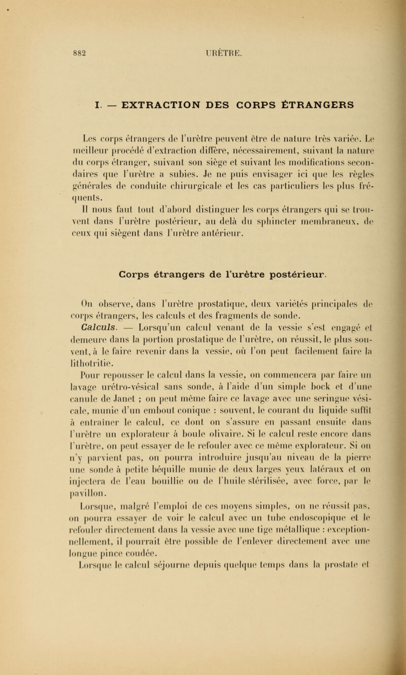 I. — EXTRACTION DES CORPS ÉTRANGERS Les corps étrangers de l'urètre peuvent être de nature très variée. Le meilleur procédé d'extraction diffère, nécessairement, suivant la nature du corps étranger, suivant son siège et suivant les modifications secon- daires que l'urètre a subies. Je ne puis envisager ici que les règles générales de conduite chirurgicale et les cas particuliers les plus fré- quents. Jl nous faut tout d'abord distinguer les corps étrangers qui se trou- vent dans l'urètre postérieur, au delà du sphincter membraneux, de ceux qui siègent dans l'urètre antérieur. Corps étrangers de l'urètre postérieur. On observe, dans l'urètre prostatique, deux variétés principales de corps étrangers, les calculs et des fragments de sonde. Calculs. — Lorsqu'un calcul venant de la vessie s'est engagé cl demeure dans la portion prostatique de l'urètre, on réussit, le plus sou- vent, à le faire revenir dans la vessie, où l'on peut facilement faire la lithotritie. Pour repousser le calcul dans la vessie, on commencera par faire un lavage urétro-vésical sans sonde, à l'aide d'un simple bock et d'une canule de Janet ; on peut même faire ce lavage avec une seringue vési- cale, munie d'un embout conique : souvent, le courant du liquide suffît à entraîner le calcul, ce dont on s'assure en passant ensuite dans l'urètre un explorateur à boule olivaire. Si le calcul reste encore dans l'urètre, on peut essayer de le refouler avec ce même explorateur. Si on n'y parvient pas, on pourra introduire jusqu'au niveau de la pierre une sonde à petite béquille munie de deux larges yeux latéraux et on injectera de l'eau bouillie ou de l'huile stérilisée, avec force, par le pavillon. Lorsque, malgré l'emploi de ces moyens simples, on ne réussit pas, on pourra essayer de voir le calcul avec un tube ondoscopique et le refouler directement dans la vessie avec une lige métallique : exception- nellement, il pourrait être possible de l'enlever directement avec une longue pince coudée. Lorsque le calcul séjourne depuis quelque temps dans la prostate cl