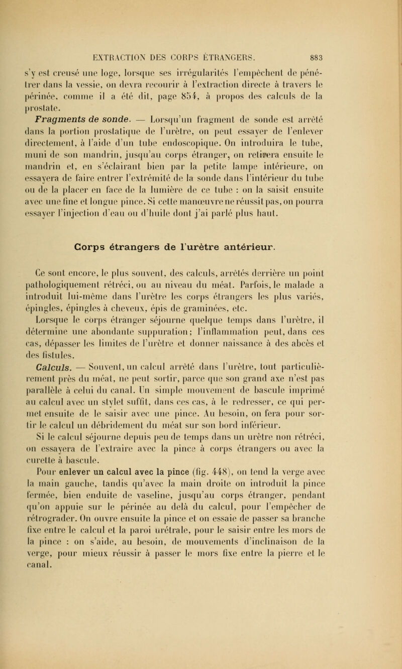 s'y est creusé une loge, lorsque ses irrégularités l'empêchent de péné- trer dans la vessie, on devra recourir à l'extraction directe à travers le périnée, comme il a été dit, page 854, à propos des calculs de la prostate. Fragments de sonde. — Lorsqu'un fragment de sonde est arrêté dans la portion prostatique de l'urètre, on peut essayer de l'enlever directement, à l'aide d'un tube endoscopique. On introduira le tube, muni de son mandrin, jusqu'au corps étranger, on retirera ensuite le mandrin et, en s'éclairant bien par la petite lampe intérieure, on essayera de faire entrer l'extrémité de la sonde dans l'intérieur du tube ou de la placer en face de la lumière de ce tube : on la saisit ensuite avec une fine et longue pince. Si cette manœuvre ne réussit pas, on pourra essayer l'injection d'eau ou d'huile dont j'ai parlé plus haut. Corps étrangers de l'urètre antérieur. Ce sont encore, le plus souvent, des calculs, arrêtés derrière un point pathologiquement rétréci, ou au niveau du méat. Parfois, le malade a introduit lui-même dans l'urètre les corps étrangers les plus variés, épingles, épingles à cheveux, épis de graminées, etc. Lorsque le corps étranger séjourne quelque temps dans l'urètre, il détermine une abondante suppuration; l'inflammation peut, dans ces cas, dépasser les limites de l'urètre et donner naissance à des abcès et des fistules. Calculs. — Souvent, un calcul arrêté dans l'urètre, tout particuliè- rement près du méat, ne peut sortir, parce que son grand axe n'est pas parallèle à celui du canal. Un simple mouvement de bascule imprimé au calcul avec un stylet suffit, dans ces cas, à le redresser, ce qui per- met ensuite de le saisir avec une pince. Au besoin, on fera pour sor- tir le calcul un débridement du méat sur son bord inférieur. Si le calcul séjourne depuis peu de temps dans un urètre non rétréci, on essayera de l'extraire avec la pince à corps étrangers ou avec la curette à bascule. Pour enlever un calcul avec la pince (fig. 448), on tend la verge avec la main gauche, tandis qu'avec la main droite on introduit la pince fermée, bien enduite de vaseline, jusqu'au corps étranger, pendant qu'on appuie sur le périnée au delà du calcul, pour l'empêcher de rétrograder. On ouvre ensuite la pince et on essaie de passer sa branche fixe entre le calcul et la paroi urétrale, pour le saisir entre les mors de la pince : on s'aide, au besoin, de mouvements d'inclinaison de la verge, pour mieux réussir à passer le mors fixe entre la pierre et le canal.