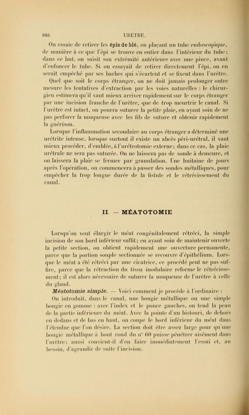 On essaie de retirer les épis de blé, en plaçant un tube endoscopique, de manière à ce que l'épi se trouve en entier dans l'intérieur du tube; dans ce but, on saisit son extrémité antérieure avec une pince, avant d'enfoncer le tube. Si on essayait de retirer directement l'épi, on en serait empêché par ses barbes qui s'écartent et se fixent dans l'urètre. Quel que soit le corps étranger, on ne doit jamais prolonger outre mesure les tentatives d'extraction par les voies naturelles : le chirur- gien estimera qu'il vaut mieux arriver rapidement sur le corps étranger par une incision franche de l'urètre, que de trop meurtrir le canal. Si l'urètre est intact, on pourra suturer la petite plaie, en ayant soin de ne pas perforer la muqueuse avec les fils de suture et obtenir rapidement la guérison. Lorsque l'inflammation secondaire au corps étranger a déterminé une urétrite intense, lorsque surtout il existe un abcès péri-urétral, il vaut mieux procéder, d'emblée, àl'urétrotomie externe; dans ce cas, la plaie urétrale ne sera pas suturée. On ne laissera pas de sonde à demeure, et on laissera la plaie se fermer par granulation. Une huitaine de jours après l'opération, on commencera à passer des sondes métalliques, pour empêcher la trop longue durée de la fistule et le rétrécissement du canal. II. — MÉATOTOMIE Lorsqu'on veut élargir le méat congénitalement rétréci, la simple incision de son bord inférieur suffit; en ayant soin de maintenir ouverte la petite section, on obtient rapidement une ouverture permanente, parce que la portion souple sectionnée se recouvre d'épithélium. Lors- que le méat a été rétréci par une cicatrice, ce procédé peut ne pas suf- fire, parce (pie la rétraction du tissu inodulaire reforme le rétrécisse- ment; il est alors nécessaire de suturer la muqueuse de l'urètre à celle du gland. Méatotomie simple. — Voici commenl je procède à l'ordinaire : On introduit, dans le canal, une bougie métallique on une simple bougie en gomme : avec l'index et le ponce gauches, on tend la peau de la partie intérieure du méat. Avec la pointe d'un bistouri, de dehors en dedans et de bas en haut, on coupe le bord inférieur du méat dans l'étendue que l'on désire, fa section doit être assez large pour qu'une bougie métallique à boni rond du n° 60 puisse pénétrer aisément dans l'urètre; aussi convient-il d'en taire immédiatement fessai et. an besoin, d'agrandir de suite l'incision.