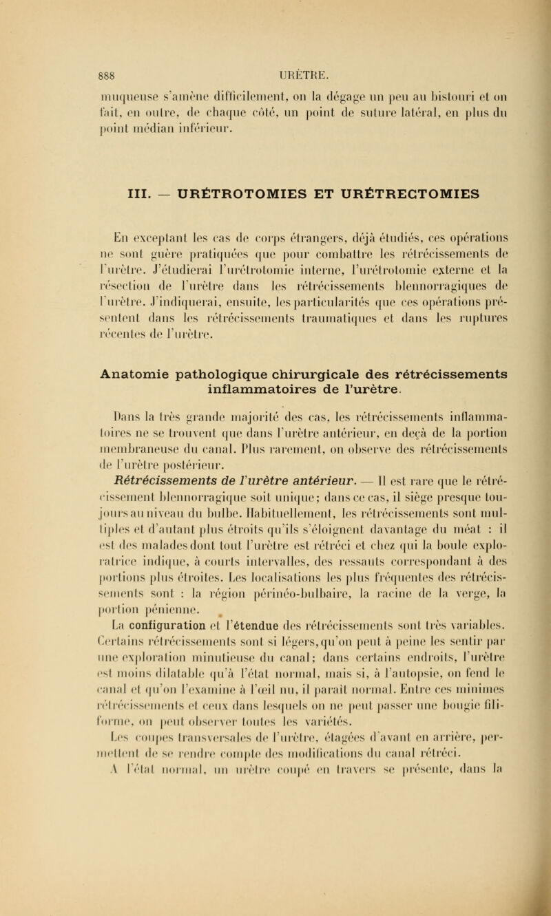 muqueuse s'amène difficilement, on la dégage un peu au bistouri et on l'ait, en outre, de chaque côté, un point de suture latéral, en plus du point médian inférieur. III. — URÉTROTOMIES ET URÉTRECTOMIES En exceptant les cas de corps étrangers, déjà étudiés, ces opérations ne sont guère pratiquées que pour combattre les rétrécissements de l'urètre. J'étudierai l'urétrotomie interne, l'urétrotomie externe et la résection de l'urètre dans les rétrécissements blennorragiques de l'urètre. J'indiquerai, ensuite, les particularités que ces opérations pré- sentent dans les rétrécissements traumatiques et dans les ruptures récentes de l'urètre. Anatomie pathologique chirurgicale des rétrécissements inflammatoires de l'urètre. Dans la très grande majorité des cas, les rétrécissements inflamma- toires ne se trouvent que dans l'urètre antérieur, en deçà de la portion membraneuse du canal. Plus rarement, on observe des rétrécissements de l'urètre postérieur. Rétrécissements de ïurètre antérieur. — Il est rare que le rétré- cissement blennorragique soit unique; dans ce cas, il siège presque tou- jours au niveau du bulbe. Habituellement, les rétrécissements sont mul- tiples et d'autant plus étroits qu'ils s'éloignent davantage du méat : il est des malades dont tout l'urètre est rétréci et chez qui la boule explo- ratrice indique, à courts intervalles, des ressauts correspondant à des portions plus étroites. Les localisations les plus fréquentes des rétrécis- sements sont : la région périnéo-bulbaire, la racine de la verge, la portion pénienne. La configuration et l'étendue des rétrécissements sont très variables. Certains rétrécissements sont si légers,qu'on peut à peine les sentir par une exploration minutieuse du canal; dans certains endroits, l'urètre est moins dilatable qu'à l'état normal, niais si, à l'autopsie, on fend le canal et qu'on l'examine à l'œil nu, il parait normal. Entre ces minimes rétrécissements el ceux dans lesquels on ne peut passer une bougie fili- forme, on peul observer toutes les variétés. Les coupes transversales de l'urètre, étagées d'avant en arrière, per- mettent de se rendre compte des modifications du canal rétréci. \ l'étal normal, un urètre coupé en travers se présente, dans la