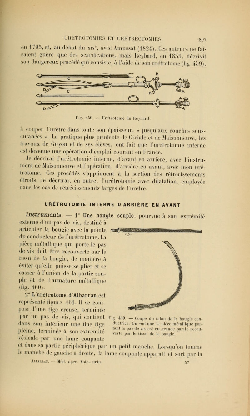 en 1795,et, au début du xive, avec Amussat (1824). Ces auteurs ne fai- saient guère que des scarifications, mais Reybard, en 1855, décrivit son dangereux procédé qui consiste, à l'aide de son urétrotome (fïg. 459), Fig. iJ9. — Urétrotome de Reybard. à couper l'urètre dans toute son épaisseur, « jusqu'aux couches sous- cutanées ». La pratique plus prudente de Civiale et de Maisonneuve, les travaux de Guyon et de ses élèves, ont fait que l'urétrotomie interne est devenue une opération d'emploi courant en France. Je décrirai l'urétrotomie interne, d'avant en arrière, avec l'instru- ment de Maisonneuve et l'opération, d'arrière en avant, avec mon uré- trotome. Ces procédés s'appliquent à la section des rétrécissements étroits. Je décrirai, en outre, l'urétrotomie avec dilatation, employée dans les cas de rétrécissements larges de l'urètre. URÉTROTOMIE INTERNE D'ARRIÈRE EN AVANT Instruments. — 1° Une bougie souple, pourvue à son extrémité externe d'un pas de vis, destiné à articuler la bougie avec la pointe du conducteur de l'urétrotome. La pièce métallique qui porte le pas de vis doit être recouverte par le tissu de la bougie, de manière à éviter qu'elle puisse se plier et se casser à l'union de la partie sou- ple et de l'armature métallique (fig. 460). 2° L'urétrotome d'Albarran est représenté figure 461. Il se com- pose d'une lige creuse, terminée par un pas de vis, qui contient dans son intérieur une fine tige pleine, terminée à sou extrémité vésicale par une lame coupante et dans sa partie périphérique par un petit manche. Lorsqu'on tourne le manche de gauche à. droite, la lame coupante apparaîl et sort parla Albarran. — Méd. opér. Voies urin. 57 Fig. 460. — Coupe du talon de la bougie con- ductrice. On voit que la pièce méiallique por- tant le pas de vis est en grande partie recou- verte par le tissu de la bougie.