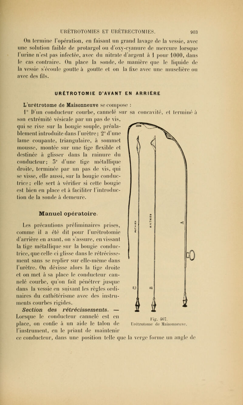 On termine l'opération, en faisant un grand lavage de la vessie, avec une solution faible de protargol ou d'oxy-cyanure de mercure lorsque Purine n'est pas infectée, avec du nitrate d'argent à 1 pour 1000, dans le cas contraire. On place la sonde, de manière que le liquide de la vessie s'écoule goutte à goutte et on la fixe avec une muselière ou avec des fils. URÉTROTOMIE D'AVANT EN ARRIÈRE L'urétrotome de Maisonneuve se compose : 1° D'nn conducteur courbe, cannelé sur sa concavité, et terminé l\ son extrémité vésicale par un pas de vis, qui se rive sur la bougie souple, préala- blement introduite dans l'urètre ; 2° d'une lame coupante, triangulaire, à sommet mousse, montée sur une tige flexible et destinée à glisser dans la rainure du conducteur; 5° d'une tige métallique droite, terminée par un pas de vis, qui se visse, elle aussi, sur la bougie conduc- trice ; elle sert à vérifier si cette bougie est bien en place et à faciliter l'introduc- tion de la sonde à demeure. Manuel opératoire. Les précautions préliminaires prises, comme il a été dit pour l'urétrotomie d'arrière en avant, on s'assure, en vissant la tige métallique sur la bougie conduc- trice, que celle ci glisse dans le rétrécisse- ment sans se replier sur elle-même dans l'urètre. On dévisse alors la tige droite et on met à sa place le conducteur can- nelé courbe, qu'on fait pénétrer jusque dans la vessie en suivant les règles ordi- naires du cathétérisme avec des instru- ments courbes rigides. Section des rétrécissements. — Lorsque le conducteur cannelé est en place, on confie à un aide le talon de l'instrument, en le priant de maintenir ce conducteur, dans une position telle que u J I * Fig. 467. lîrétrotonie de Maisonneuve, la velue loriiie un angle de