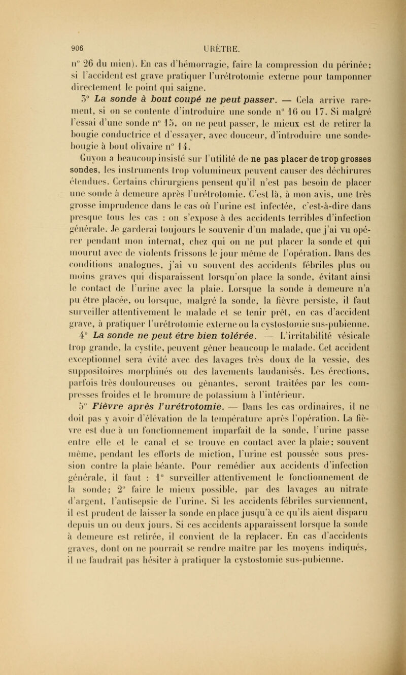 n° 26 du mien). En cas d'hémorragie, faire la compression du périnée; si l'accident est grave pratiquer l'urétrotomie externe pour tamponner directement le point qui saigne. o° La sonde à bout coupé ne peut passer. — Cela arrive rare- ment, si on se contente d'introduire une sonde n° 16 ou 17. Si malgré l'essai d'une sonde n° 15, on ne peut passer, le mieux est de retirer la bougie conductrice et d'essayer, avec douceur, d'introduire une sonde- bougie à bout olivaire n° 14. Guyon a beaucoup insisté sur l'utilité de ne pas placer de trop grosses sondes, les instruments trop volumineux peuvent causer des déchirures étendues. Certains chirurgiens pensent qu'il n'est pas besoin de placer une sonde à demeure après l'urétrotomie. C'est là, à mon avis, une très grosse imprudence dans le cas où l'urine est infectée, c'est-à-dire dans presque tous les cas : on s'expose à des accidents terribles d'infection générale. Je garderai toujours le souvenir d'un malade, que j'ai vu opé- rer pendant mon internat, chez qui on ne put placer la sonde et qui mourut avec de violents frissons le jour môme de l'opération. Dans des conditions analogues, j'ai vu souvent des accidents fébriles plus ou moins graves qui disparaissent lorsqu'on place la sonde, évitant ainsi le contact de l'urine avec la plaie. Lorsque la sonde à demeure n'a pu être placée, ou lorsque, malgré la sonde, la fièvre persiste, il faut surveiller attentivement le malade et se tenir prêt, en cas d'accident grave, à pratiquer l'urétrotomie externe ou la cystostomie sus-pubienne. 4° La sonde ne peut être bien tolérée. — L'irritabilité vésicale trop giande, la cystite, peuvent gêner beaucoup le malade. Cet accident exceptionnel sera évité avec des lavages très doux de la vessie, des suppositoires morphines ou des lavements laudanisés. Les érections, parfois très douloureuses ou gênantes, seront traitées par les com- presses froides et le bromure de potassium à l'intérieur. 5° Fièvre après Vurétrotomie. — Dans les cas ordinaires, il ne doit pas y avoir d'élévation de la température après l'opération. La fîè- vre est duc à un fonctionnement imparfait de la sonde, l'urine passe entre elle et le canal et se trouve en contact avec la plaie; souvent même, pendanl les efforts de miction, l'urine est poussée sous pres- sion contre la plaie béante. Pour remédier aux accidents d'infection générale, il faut : 1° surveiller attentivement le fonctionnement de la sonde; 2 l'aire le mieux possible, par des lavages au nitrate d'argent, l'antisepsie de l'urine. Si les accidents fébriles surviennent, il est prudent de laisser la sonde en place jusqu'à ce qu'ils aient disparu depuis un ou deux jours. Si ces accidents apparaissent lorsque la sonde à demeure est retirée, il convient de la replacer. En cas d'accidents graves, dont on ne pourrait se rendre maître par les moyens indiqués, il ne faudrait pas hésiter à pratiquer la cystostomie sus-pubienne.