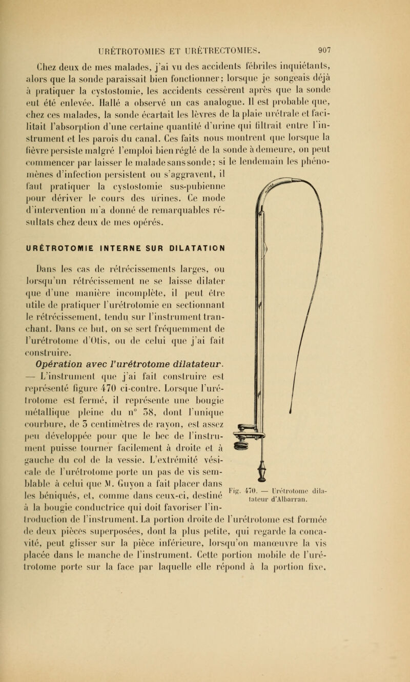 Chez deux de mes malades, j'ai vu des accidents fébriles inquiétants, alors que la sonde paraissait bien fonctionner; lorsque je songeais déjà à pratiquer la cystostomie, les accidents cessèrent après que la sonde eut été enlevée. Halle a observé un cas analogue. 11 est probable que, chez ces malades, la sonde écartait les lèvres de la plaie urétrale et faci- litait l'absorption d'une certaine quantité d'urine qui filtrait entre l'in- strument et les parois du canal. Ces faits nous montrent que lorsque la fièvre persiste malgré l'emploi bien réglé de la sonde à demeure, on peut commencer par laisser le malade sans sonde; si le lendemain les phéno- mènes d'infection persistent ou s'aggravent, il faut pratiquer la cystostomie sus-pubienne pour dériver le cours des urines. Ce mode d'intervention m'a donné de remarquables ré- sultats chez deux de mes opérés. URÉTROTOMIE INTERNE SUR DILATATION Dans les cas de rétrécissements larges, ou lorsqu'un rétrécissement ne se laisse dilater que d'une manière incomplète, il peut être utile de pratiquer l'urétrotomie en sectionnant le rétrécissement, tendu sur l'instrument tran- chant. Dans ce but, on se sert fréquemment de l'urétrotome d'Otis, ou de celui que j'ai fait construire. Opération avec l'urétrotome dilatateur. — L'instrument que j'ai fait construire est représenté figure 470 ci-contre. Lorsque l'uré- trotome est fermé, il représente une bougie métallique pleine du n° 58, dont l'unique courbure, de 5 centimètres de rayon, est assez peu développée pour que le bec de l'instru- ment puisse tourner facilement à droite et à gauche du col de la vessie. L'extrémité vési- cale de l'urétrotome porte un pas de vis sem- blable à celui que M. Guyon a fait placer dans les béniqués, et, comme dans ceux-ci, destiné à la bougie conductrice qui doit favoriser l'in- troduction de l'instrument. La portion droite de l'urétrotome est formée de deux pièces superposées, dont la plus petite, qui regarde la conca- vité, peut glisser sur la pièce inférieure, lorsqu'on manœuvre la vis placée dans le manche de l'instrument. Cette portion mobile de l'uré- trotome porte sur la face par laquelle elle répond à la portion fixe. 470. — Urétrotome dil; tateur d'Albarran.