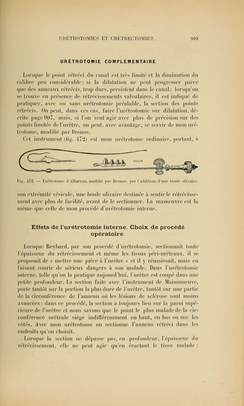 URETROTOMIE COMPLEMENTAIRE Lorsque le point rétréci du canal est tirs limité et la diminution du calibre peu considérable; si la dilatation ne peut progresser paire que des anneaux rétrécis, trop durs, persistent dans le canal; lorsqu'on se trouve en présence de rétrécissements valvulaires, il est indiqué de pratiquer, avec ou sans urétrotomie préalable, la section des points rétrécis. On peut, dans ces cas, faire l'urétrotomie sur dilatation, dé- crite page 907, mais, si l'on veut agir avec plus de précision sur des points limités de l'urètre, on peut, avec avantage, se servir de mon uré- trotome, modifié par Desnos. Cet instrument (fig. 472) est mon urétrotome ordinaire, portant, » Fig. 472. — Urétrotome d'Albarran,modifié par Desnos, par l'addition d'une boule olivaire. son extrémité vésicale, une boule olivaire destinée à sentir le rétrécisse- ment avec plus de facilité, avant de le sectionner. La manœuvre est la même que celle de mon procédé d'urétrotomie interne. Effets de l'urétrotomie interne. Choix de procédé opératoire. Lorsque Reybard, par son procédé d'urétrotomie, sectionnait toute l'épaisseur du rétrécissement et même les tissus péri-urétraux, il se proposait de « mettre une pièce à l'urètre » et il y réussissait, mais en faisant courir de sérieux dangers à son malade. Dans l'urétrotomie interne, telle qu'on la pratique aujourd'hui, l'urètre est coupé dans une petite profondeur. La section faite avec l'instrument de Maisonneuve, porte tantôt sur la portion la plus dure de l'urètre, tantôt sur une partie de la circonférence de l'anneau où les lésions de sclérose sont moins avancées: dans ce procédé, la section a toujours lieu sur la paroi supé- rieure de l'urètre et nous savons que le point le plus malade de la cir- conférence urétrale siège indifféremment en haut, en bas on sur les côtés. Avec mon urétrotome on sectionne l'anneau rétréci dans les endroits qu'on choisit. Lorsque la section ne dépasse pas, en profondeur, l'épaisseur du rétrécissement, elle ne peut agir qu'en écartant le tissu malade :