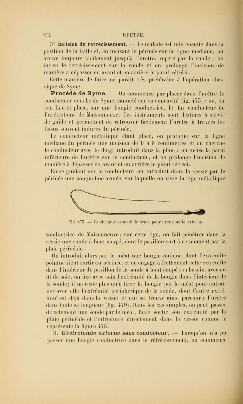 5° Incision du rétrécissement. — Le malade est mis ensuite dans la position de la taille et, en incisant le périnée sur la ligue médiane, on arrive toujours facilement jusqu'à l'urètre, repéré par la sonde : on incise le rétrécissement sur la sonde et on prolonge l'incision de manière à dépasser en avant et en arrière le point rétréci. Cette manière de faire me paraît très préférable à l'opération clas- sique de Syme. Procédé de Syme. — On commence par placer dans l'urètre le conducteur courbe de Syme, cannelé sur sa concavité (fig. 475) : ou, en son lieu et place, sur une bougie conductrice, le fin conducteur de l'urétrotome de Maisonneuve. Ces instruments sont destinés à servir de guide et permettent de retrouver facilement l'urètre à ha vers les tissus souvent indurés du périnée. Le conducteur métallique étant placé, on pratique sur la ligne médiane du périnée une incision de 0 à 8 centimètres et on cherche le conducteur avec le doigt introduit dans la plaie : on incise la paroi inférieure de l'urètre sur le conducteur, et on prolonge l'incision de manière à dépasser en avant et en arrière le point rétréci. En se guidant sur le conducteur, on introduit dans la vessie par le périnée une bougie fine armée, sur laquelle on visse la tige métallique Fig. 473. — Conducteur cannelé de Syme pour urctrotomie externe.. conductrice de Maisonneuve; sur cette tige, on fait pénétrer dans la vessie une sonde à bout coupé, dont le pavillon sort à ce moment par la plaie périnéale. On introduit alors par le méat une bougie conique, donl l'extrémité pointue vient sortirai! périnée, et on engage à frottement celte extrémité dans l'intérieur du pavillon de la soude à bout coupé; au besoin, avec un iil de soie, on fixe avec soin l'extrémité de la bougie dans l'intérieur de la sonde; il ne reste plus qu'à tirer la bougie par le méat pour entraî- ner avec elle l'extrémité périphérique de la sonde, dont l'autre extré- mité esl déjà dans la vessie et qui se trouve ainsi parcourir l'urètre dans huile sa longueur (fig. 479). Dans les cas simples, on peut passer directement une sonde par le méat, faire sortir son extrémité par la plaie périnéale et l'introduire directement dans la vessie comme le représente la figure 178. B. Urétrotomie externe sans conducteur. - - Lorsqu'on n'a pu passer une bougie conductrice dans le rétrécissement, on commence