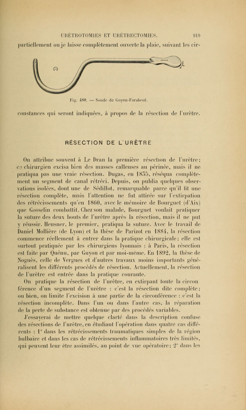 partiellement ou je laisse complètement ouverte la plaie, suivant les cir- Fig. 480. — Sonde de Guyon-Farabeui. constances qui seront indiquées, à propos de la résection de l'urètre. RÉSECTION DE L'URÈTRE On attribue souvent à Le Dran la première résection de l'urètre; es chirurgien excisa bien des masses calleuses au périnée, mais il ne pratiqua pas une vraie résection. Dugas, en 1855, réséqua complète- ment un segment de canal rétréci. Depuis, on publia quelques obser- vations isolées, dont une de Sédillot, remarquable parce qu'il fit une résection complète, mais l'attention ne fut attirée sur l'extirpation des rétrécissements qu'en 1860, avec le mémoire de Bourguet (d'Aix) que Gosselin combattit. Chez son malade, Bourguet voulait pratiquer la suture des deux bouts de l'urètre après la résection, mais il ne put y réussir. Heusner, le premier, pratiqua la suture. Avec le travail de Daniel Mollière (de Lyon) et la thèse de Parizot en 1884, la résection commence réellement à entrer dans la pratique chirurgicale; elle est surtout pratiquée par les chirurgiens lyonnais : à Paris, la résection est faite par Quénu, par Guyon et par moi-même. En 1892, la thèse de Noguès, celle de Vergues et d'autres travaux moins importants géné- ralisent les différents procédés de résection. Actuellement, la résection de l'urètre est entrée dans la pratique courante. On pratique la résection de l'urètre, en extirpant toute la circon férence d'un segment de l'urètre : c'est la résection dite complète ; ou bien, on limite l'excision à une partie de la circonférence : c'est la résection incomplète. Dans l'un ou dans l'autre cas, la réparation de la perte de substance est obtenue par des procédés variables. J'essayerai de mettre quelque clarté dans la description confuse des résections de l'urètre, en étudiant l'opération dans quatre cas diffé- rents : 1° dans les rétrécissements traumatiques simples de la région bulbaire et dans les cas de rétrécissements inflammatoires 1res liinilés, qui peuvent leur être assimilés, au point de vue opératoire; '2° dans les