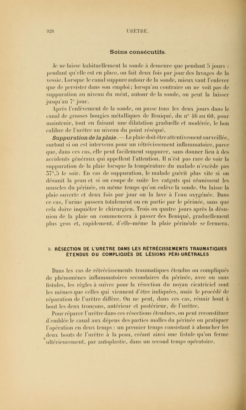 Soins consécutifs. Je ne laisse habituellement la sonde à demeure que pendant 5 jours : pendant qu'elle est en place, on fait deux fois par jour des lavages de la vessie. Lorsque le canal suppure autour de la sonde, mieux vaut l'enlever que de persister dans son emploi; lorsqu'au contraire on ne voit pas de suppuration au niveau du méat, autour de la sonde, on peut la laisser jusqu'au 7e jour. Après l'enlèvement de la sonde, on passe tous les deux jours dans le canal de grosses bougies métalliques de Beniqué, du n° 46 au 60, pour maintenir, tout en faisant une dilatation graduelle et modérée, le bon calibre de l'urètre au niveau du point réséqué. Suppuration delaplaie. — La plaie doit être attentivement surveillée, surtout si on est intervenu pour un rétrécissement inflammatoire, parce que, dans ces cas, elle peut facilement suppurer, sans donner lieu à des accidents généraux qui appellent l'attention. Il n'est pas rare de voir la suppuration de la plaie lorsque la température du malade n'excède pas 57°,5 le soir. En cas de suppuration, le malade guérit plus vite si on désunit la peau et si on coupe de suite les catguts qui réunissent les muscles du périnée, en même temps qu'on enlève la sonde. On laisse la plaie ouverte et deux fois par jour on la lave à l'eau oxygénée. Dans ce cas, l'urine passera totalement ou en partie par le périnée, sans que cela doive inquiéter le chirurgien. Trois ou quatre jours après la désu- nion de la plaie on commencera à passer des Beniqué, graduellement pins gros et, rapidement, d'elle-même la plaie périnéale se fermera. B. RÉSECTION DE L'URETRE DANS LES RÉTRÉCISSEMENTS TRAUIYIATIQUES ÉTENDUS OU COMPLIQUÉS DE LÉSIONS PÉRI URÉTRALES Dans les cas de rétrécissements traumatiques étendus ou compliqués de phénomènes inflammatoires secondaires du périnée, avec ou sans fistules, les règles à suivre pour la résection du noyau cicatriciel sont les mêmes que celles qui viennent d'être indiquées, niais le procédé de réparation de l'urètre diffère. On ne peut, dans ces cas, réunir boni à bout les deux Mourons, antérieur et postérieur, de l'urètre. Pour réparer l'urètre dans ces résections étendues, on peul reconstituer d'emblée le canal aux dépens (les pallies molles du périnée ou pratiquer l'opération en deux temps : un premier temps consislanl à aboucher les deux bonis de l'urètre à la peau, créant ainsi une fistule qu'on ferme ultérieurement, par autoplastie, dans un second temps opératoire.