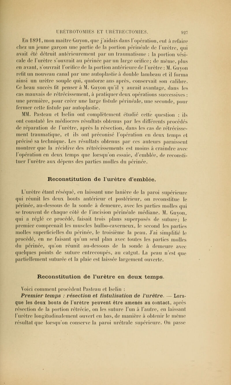 En 1891, mon maître Guyon,que j'aidais dans l'opération, eut à refaire chez un jeune garçon une partie de la portion périnéale de l'urètre, qui avait été détruit antérieurement par un traumatisme : la portion vési- cale de l'urètre s'ouvrait au périnée parmi large orifice; de même, plus en avant, s'ouvrait l'orifice de la portion antérieure de l'urètre : M. Guyon relit un nouveau canal par une autoplastieà double lambeau et il forma ainsi un urètre souple qui, quatorze ans après, conservait son calibre. Ce beau succès fît penser à M. Guyon qu'il y aurait avantage, dans les cas mauvais de rétrécissement, à pratiquer deux opérations successives : une première, pour créer une large fistule périnéale, nue seconde, pour fermer cette fistule par autoplastic. MM. Pasteau et Iselin ont complètement étudié celle question : ils ont constaté les médiocres résultats obtenus par les différents procédés de réparation de l'urètre, après la résection, dans les cas de rétrécisse- ment traumatique, et ils ont préconisé l'opération en deux temps et précisé sa technique. Les résultats obtenus par ces ailleurs paraissent montrer que la récidive des rétrécissements est moins à craindre avec l'opération en deux temps que lorsqu'on essaie, d'emblée, de reconsti- tuer l'urètre aux dépens des parties molles du périnée. Reconstitution de l'urètre d'emblée. L'urètre étant réséqué, en laissant une lanière de la paroi supérieure qui réunit les deux bouts antérieur et postérieur, on reconstitue le périnée, au-dessous de la sonde à demeure, avec les parties molles qui se trouvent de chaque côté de l'incision périnéale médiane. M. Guyon, qui a réglé ce procédé, faisait trois plans superposés de suture; le premier comprenait les muscles bulbo-caverneux, le second les parties molles superficielles du périnée, le troisième la peau. J'ai simplifié le procédé, en ne faisant qu'un seul plan avec toutes les parties molles du périnée, qu'on réunit au-dessous de la sonde à demeure avec quelques points de suture entrecoupés, au catgut. La peau n'est que partiellement suturée et la plaie est laissée largement ouverte. Reconstitution de l'urètre en deux temps. Voici comment procèdent Pasteau et Iselin : Premier temps : résection et fistulisation de l'urètre. — Lors- que les deux bouts de l'urètre peuvent être amenés au contact, après résection de la portion rétrécie, on les suture l'un à l'autre, en laissant l'urètre longïludinalernenl ouvert en bas, de manière à obtenir le même résultat que lorsqu'on conserve la paroi urétrale supérieure. On passe