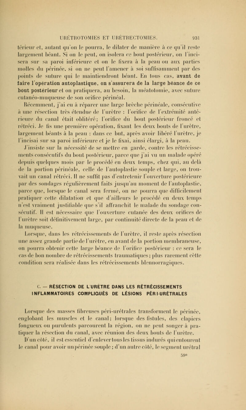 térieur et, autant qu'on le pourra, le dilater de manière à ee qu'il reste largement béant. Si on le peut, on isolera ce bout postérieur, on l'inci- sera sur sa paroi inférieure et on le fixera à la peau ou aux parties molles du périnée, si on ne peut l'amener à soi suffisamment par des points de suture qui le maintiendront béant. En tous cas, avant de faire l'opération autoplastique, on s'assurera de la large béance de ce bout postérieur et on pratiquera, au besoin, la méatotomie, avec suture cutanéo-muqueuse de son orifice périnéal. Récemment, j'ai eu à réparer une large brèche périnéale, consécutive à une résection très étendue de l'urètre : l'orifice de l'extrémité anté- rieure du canal était oblitéré; l'orifice du bout postérieur froncé et rétréci. Je fis une première opération, fixant les deux bouts de l'urètre, largement béants à la peau : dans ce but, après avoir libéré l'urètre, je l'incisai sur sa paroi inférieure et je le fixai, ainsi élargi, à la peau. J'insiste sur la nécessité de se mettre en garde, contre les rétrécisse- ments consécutifs du bout postérieur, parce que j'ai vu un malade opéré depuis quelques mois par le procédé en deux temps, chez qui, au delà de la portion périnéale, celle de l'autoplastie souple et large, on trou- vait un canal rétréci. Il ne suffit pas d'entretenir l'ouverture postérieure par des sondages régulièrement faits jusqu'au moment de l'autoplastie, parce que, lorsque le canal sera fermé, on ne pourra que difficilement pratiquer cette dilatation et que d'ailleurs le procédé en deux temps n'est vraiment justifiable que s'il affranchit le malade du sondage con- sécutif. 11 est nécessaire que l'ouverture cutanée des deux orifices de l'urètre soit définitivement large, par continuité directe de la peau et de la muqueuse. Lorsque, dans les rétrécissements de l'urètre, il reste après résection une assez grande partie de l'urètre, en avant de la portion membraneuse, on pourra obtenir cette large béance de l'orifice postérieur : ce sera le cas de bon nombre de rétrécissements traumatiques; plus rarement cette condition sera réalisée dans les rétrécissements blennorragiques. C. — RÉSECTION DE L URÈTRE DANS LES RÉTRÉCISSEMENTS INFLAMMATOIRES COMPLIQUÉS DE LÉSIONS PÉRI URÉTRALES Lorsque des masses fibreuses péri-urétrales transforment le périnée, englobant les muscles et le canal; lorsque des fistules, des clapiers fongueux ou purulents parcourent la région, on ne peut songer à pra- tiquer la résection du canal, avec réunion des deux bouts de l'urètre. D'un côté, il est essentiel d'enlever tous les tissus indurés quientourent le canal pour avoir un périnée souple ; d'un autre côté, le segment urétral 59*