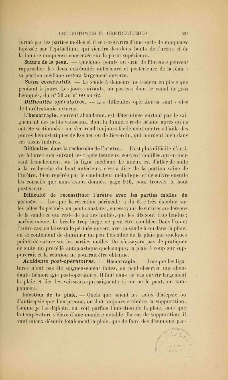 formé par les parties molles et il se recouvrira d'une sorte de muqueuse tapissée par l'épithélium, qui viendra des deux bouts de l'urètre et de la lanière muqueuse conservée sur la paroi supérieure. Suture de la peau. — Quelques points au crin de Florence peuvent rapprocher les deux extrémités antérieure et postérieure de la plaie : sa portion médiane restera largement ouverte. Soins consécutifs. — La sonde à demeure ne restera en place que pendant 5 jours. Les jours suivants, on passera dans le canal de gros Béniqués, du n° 50 au n° 60 ou 6*2. Difficultés opératoires. — Les difficultés opératoires sont celles de l'urétrotomie externe. L'hémorragie, souvent abondante, est déterminée surtout par le sai- gnement des petits vaisseaux, dont la lumière reste béante après qu'ils ont été sectionnés : on s'en rend toujours facilement maître à l'aide des pinces hémostatiques de Kocher ou de Reverdin, qui mordent bien dans ces tissus indurés. Difficultés dans la recherche de l'urètre. — Il est plus difficile d'arri- ver à l'urètre en suivant les trajets fistuleux, souvent ramifiés, qu'en inci- sant franchement, sur la ligne médiane. Le mieux est d'aller de suite à la recherche du bout antérieur, c'est-à-dire de la portion saine de l'urètre, bien repérée par le conducteur métallique et de suivre ensuite les conseils que nous avons donnés, page 916, pour trouver le bout postérieur. Difficulté de reconstituer l'urètre avec les parties molles du périnée. — Lorsque la résection périnéale a du être très étendue sur les côtés du périnée, on peut constater, en essayant de suturer au-dessous de la sonde ce qui reste de parties molles, que les fils sont trop tendus ; parfois môme, la brèche trop large ne peut être comblée. Dans l'un et l'autre cas, on laissera le périnée ouvert, avec la sonde à nu dans la plaie, en se contentant de diminuer un peu rétendue de la plaie par quelques points de suture sur les parties molles. On n'essayera pas de pratiquer de suite un procédé autoplastique quelconque; la plaie à coup sûr sup- purerait et la réunion ne pourrait être obtenue. Accidents post-opératoires. — Hémorragie. — Lorsque les liga- tures n'ont pas été soigneusement faites, on peut observer une abon- dante hémorragie post-opératoire. Il faut dans ce cas ouvrir largement la plaie et lier les vaisseaux qui saignent; si on ne le peut, on tam- ponnera. Infection de la plaie. — Quels que soient les soins d'asepsie ou d'antisepsie que l'on prenne, on doit toujours craindre la suppuration. Gomme je l'ai déjà dit, ou voit parfois [infection de la plaie, sans (pie la température s'élève d'une manière notable. Ko cas de suppuration, il vaut mieux désunir totalement la plaie, (pic de faire des désunions par- ■