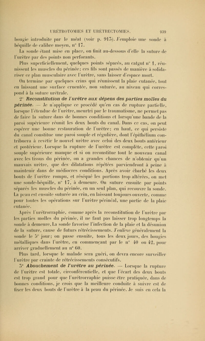 bougie introduite par le méat (voir p. 913). J'emploie une sonde à béquille de calibre moyen, n° 17. La sonde étant mise en place, on finit au-dessous d'elle la suture de l'urètre par des points non perforants. Plus superficiellement, quelques points séparés, au catgut n° 1, réu- nissent les muscles du périnée; ces fils sont passés de manière à solida- riser ce plan musculaire avec l'urètre, sans laisser d'espace mort. On termine par quelques crins qui réunissent la plaie cutanée, tout en laissant une surface cruentée, non suturée, au niveau qui corres- pond à la suture urétrale. c2° Reconstitution de ïurètre aux dépens des parties molles du périnée. — Je n'applique ce procédé qu'en cas de rupture partielle, lorsque l'étendue de l'urètre, meurtri par le traumatisme, ne permet pas de faire la suture dans de bonnes conditions et lorsqu'une bande de la paroi supérieure réunit les deux bouts du canal. Dans ce cas, on peut espérer une bonne restauration de l'urètre; en haut, ce qui persiste du canal constitue une paroi souple et régulière, dont l'épithélium con- tribuera à revêtir le nouvel urètre avec celui des deux bouts antérieur et postérieur. Lorsque la rupture de l'urètre est complète, cette paroi souple supérieure manque et si on reconstitue tout le nouveau canal avec les tissus du périnée, on a grandes chances de n'obtenir qu'un mauvais urètre, que des dilatations répétées parviendront à peine à maintenir dans de médiocres conditions. Après avoir ébarbé les deux bouts de Ïurètre rompu, et réséqué les portions trop altérées, on met une sonde-béquille, n° 17, à demeure. On suture ensuite par points séparés les muscles du périnée, en un seul plan, qui recouvre la sonde. La peau est ensuite suturée au crin, en laissant toujours ouverte, comme pour toutes les opérations sur l'urètre périnéal, une partie de la plaie cutanée. Après l'urétrorraphie, comme après la reconstitution de l'urètre par les parties molles du périnée, il ne faut pas laisser trop longtemps la sonde à demeure, La sonde favorise l'infection de la plaie et la désunion de la suture, cause de futurs rétrécissements. J'enlève généralement la sonde le 5e jour; on passe ensuite, tous les deux jours, des bougies métalliques dans l'urètre, en commençant par le n° 40 ou 42, pour arriver graduellement au n° 60. Plus tard, lorsque le malade sera guéri, on devra encore surveiller l'urètre par crainte de rétrécissements consécutifs. 3° Abouchement de l'urètre au périnée. — Lorsque la rupture de l'urètre est totale, circonférentielle, et que l'écart des deux bouts est trop grand pour que l'urétrorraphie puisse être pratiquée, dans de bonnes conditions, je crois que la meilleure conduite à suivre esl de fixer les deux bouts de l'urètre à la peau du périnée. Je suis en cela la