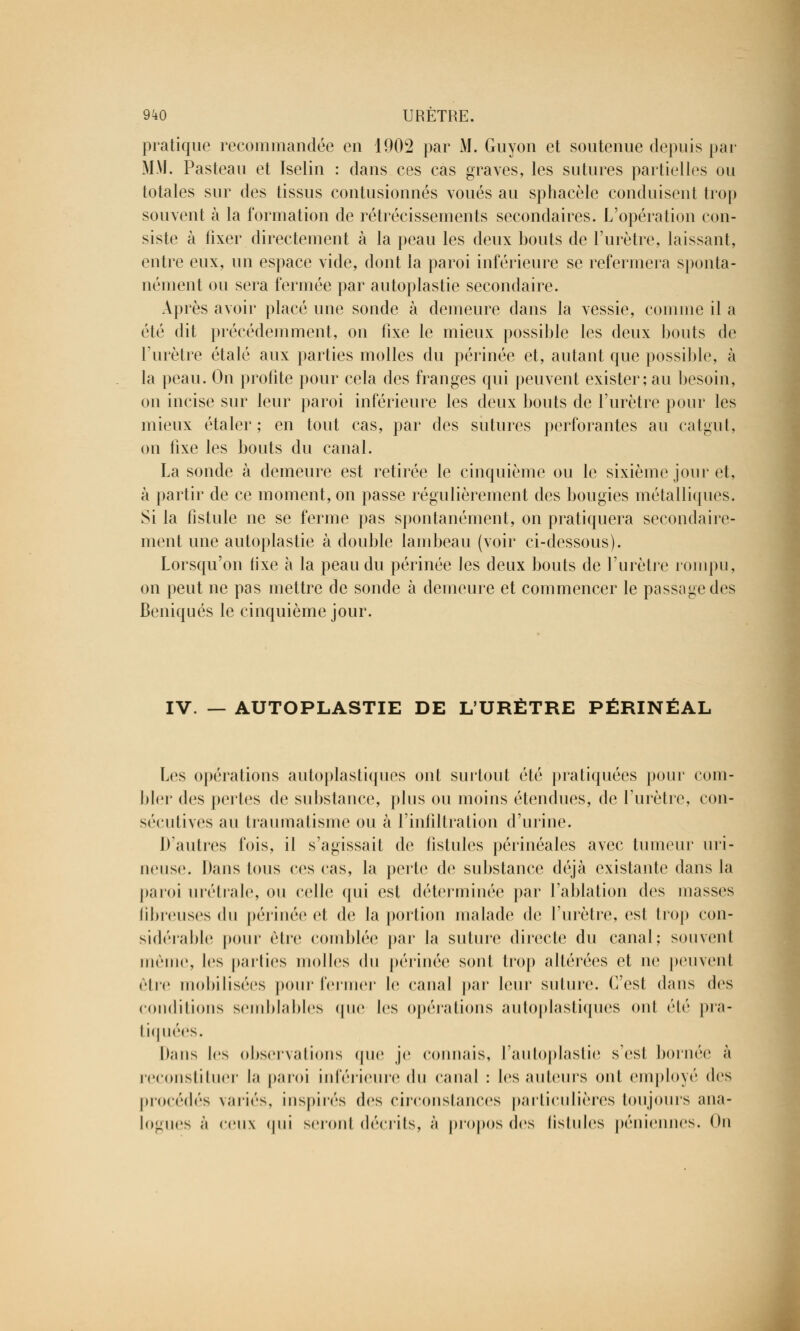 pratique recommandée en 1902 par M. Guyon et soutenue depuis par MM. Pasteau et Iselin : dans ces cas graves, les sutures partielles ou totales sur des tissus contusionnés voués au sphacèle conduisent trop souvent à la formation de rétrécissements secondaires. L'opération con- siste à fixer directement à la peau les deux bouts de l'urètre, laissant, entre eux, un espace vide, dont la paroi inférieure se refermera sponta- nément ou sera fermée par autoplastie secondaire. Après avoir placé une sonde à demeure dans la vessie, comme il a été dit précédemment, on fixe le mieux possible les deux bouts de l'urètre étalé aux parties molles du périnée et, autant que possible, à la peau. On profite pour cela des franges qui peuvent exister; au besoin, on incise sur leur paroi inférieure les deux bouts de l'urètre pour les mieux étaler; en tout cas, par des sutures perforantes au catgut, on fixe les bouts du canal. La sonde à demeure est retirée le cinquième ou le sixième jour et, à partir de ce moment, on passe régulièrement des bougies métalliques. Si la fistule ne se ferme pas spontanément, on pratiquera secondaire- ment une autoplastie à double lambeau (voir ci-dessous). Lorsqu'on iixe à la peau du périnée les deux bouts de l'urètre rompu, on peut ne pas mettre de sonde à demeure et commencer le passage des Beniqués le cinquième jour. IV. — AUTOPLASTIE DE L'URÈTRE PÉRINÉAL Les opérations autoplastiques ont surtout été pratiquées pour com- bler des pertes de substance, plus ou moins étendues, de l'urètre, con- sécutives au traumatisme ou à l'infiltration d'urine. D'autres fois, il s'agissait de fistules périnéales avec tumeur uri- neuse. Dans tous ces cas, la perte de substance déjà existante dans la paroi urétrale, ou celle qui est déterminée par l'ablation des masses fibreuses du périnée et de la portion malade de l'urètre, est trop con- sidérable poiii- être comblée par la suture directe du canal; souvent même, les parties molles du périnée sont trop altérées et ne peuvent clic mobilisées pour fermer le canal par leur suture. C'est dans des conditions semblables que les opérations autoplastiques ont été pra- tiquées. I);uis les observations (pie je connais, l'autoplastie s'esl bornée à reconstituer la paroi inférieure du canal : les auteurs ont employé des procédés variés, inspirés des circonstances particulières toujours ana- logues ;'i ceux qui seront décrits, ;i propos des lislules péniennes. On