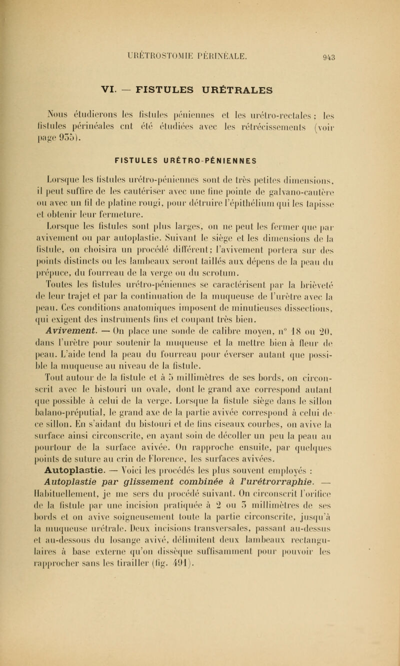 VI. — FISTULES URÉTRALES Nous étudierons les fistules péniennes et les urétro-rectales ; les fistules périnéales eut été étudiées avec les rétrécissements (voir page 955). FISTULES URÉTRO-PÉNIENNES Lorsque les listules urétro-péniennes sont de très petites dimensions, il peut suffire de les cautériser avec une line pointe de galvano-cautère ou avec un fil de platine rougi, pour détruire l'épithélium qui les tapisse et obtenir leur fermeture. Lorsque les fistules sont plus larges, on ne peut les fermer que par avivement ou par autoplastie. Suivant le siège et les dimensions de la fistule, on choisira un procédé différent; l'avivement portera sur des points distincts ou les lambeaux seront taillés aux dépens de la peau du prépuce, du fourreau de la verge ou du scrotum. Toutes les fistules urétro-péniennes se caractérisent par la brièveté de leur trajet et par la continuation de la muqueuse de l'urètre avec la peau. Ces conditions anatomiques imposent de minutieuses dissections, qui exigent des instruments lins et coupant très bien. Avivement. — On place une sonde de calibre moyen, n° 18 ou 20, dans l'urètre pour soutenir la muqueuse et la mettre bien à fleur de peau. L'aide tend la peau du fourreau pour éverser autant que possi- ble la muqueuse au niveau de la fistule. Tout autour de la fistule et à 5 millimètres de ses bords, on circon- scrit avec le bistouri un ovale, dont le grand axe correspond autant que possible à celui de la verge. Lorsque la fistule siège dans le sillon balano-préputial, le grand axe de la partie avivée correspond à celui de ce sillon. En s'aidant du bistouri et de lins ciseaux courbes, on avive la surface ainsi circonscrite, en ayant soin de décoller un peu la peau au pourtour de la surface avivée. On rapproche ensuite, par quelques [joints de suture au crin de Florence, les surfaces avivées. Autoplastie. — Yoici les procédés les plus souvent employés : Autoplastie par glissement combinée à ïurétrorraphie. — Habituellement, je me sers du procédé suivant. On circonscrit l'orifice de la fistule par une incision pratiquée à c2 ou 5 millimètres de ses bords et on avive soigneusement toute la partie circonscrite, jusqu'à la muqueuse urétrale. Doux incisions transversales, passant au-dessus et au-dessous du losange avivé, délimitent deux lambeaux rectangu- laires à base externe qu'on dissèque suffisamment pour pouvoir les rapprocher sans les tirailler (lig. 491).