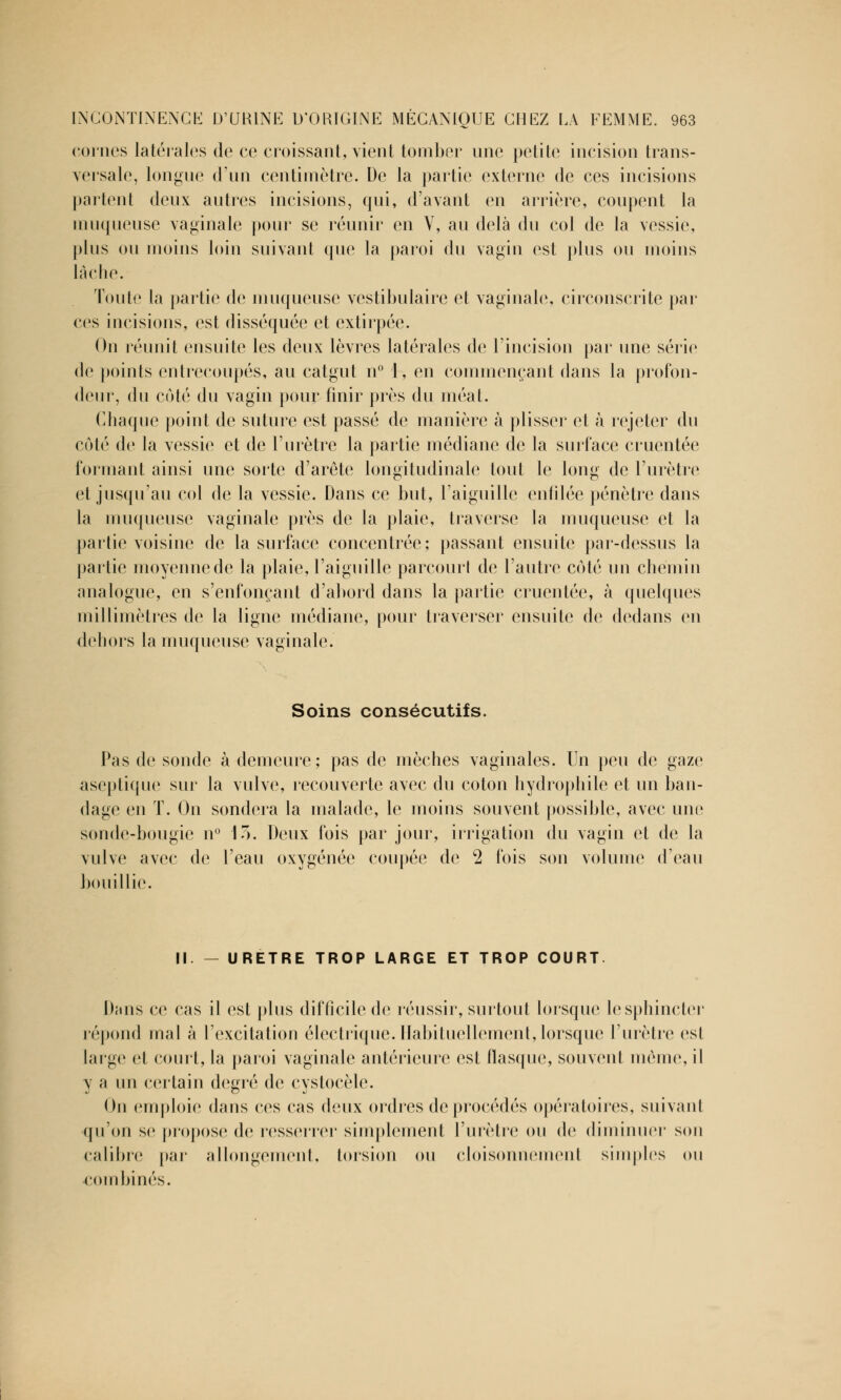 cornes latérales de ce croissant, vient tomber une petite incision trans- versale, longue d'un centimètre. De la partie externe de ces incisions partent deux autres incisions, qui, d'avant en arrière, coupent la muqueuse vaginale pour se réunir en V, au delà du col de la vessie, plus ou moins loin suivant que la paroi du vagin est plus ou moins lâche. Toute la partie de muqueuse vestibulaire et vaginale, circonscrite par ces incisions, est disséquée et extirpée. On réunit ensuite les deux lèvres latérales de l'incision par une série de points entrecoupés, au catgut n° 1, en commençant dans la profon- deur, du côté du vagin pour finir près du méat. Chaque point de suture est passé de manière à plisser et à rejeter du côté de la vessie et de l'urètre la partie médiane de la surface cruentée formant ainsi une sorte d'arête longitudinale tout le long de l'urètre et jusqu'au col de la vessie. Dans ce but, l'aiguille enfilée pénètre dans la muqueuse vaginale près de la plaie, traverse la muqueuse et la partie voisine de la surface concentrée; passant ensuite par-dessus la partie moyenne de la plaie, l'aiguille parcourl de l'autre côté un chemin analogue, en s'enfonçant d'abord dans la partie cruentée, à quelques millimètres de la ligne médiane, pour traverser ensuite de dedans en dehors la muqueuse vaginale. Soins consécutifs. Pas de sonde à demeure; pas de mèches vaginales. Un peu de gaze aseptique sur la vulve, recouverte avec du coton hydrophile et un ban- dage en T. On sondera la malade, le moins souvent possible, avec une sonde-bougie n° lo. Deux fois par jour, irrigation du vagin et de la vulve avec de l'eau oxygénée coupée de 2 fois son volume d'eau bouillie. II. — URETRE TROP LARGE ET TROP COURT Dans ce cas il est plus difficile de réussir, surtout lorsque le sphincter répond mal à l'excitation électrique. Habituellement, lorsque l'urètre est large et court, la paroi vaginale antérieure est flasque, souvent même, il y a un certain degré de cystoeèle. On emploie dans ces cas deux ordres de procédés opératoires, suivant qu'on se propose de resserrer simplement l'urètre ou de diminuer son calibre par allongement, torsion ou cloisonnement simples ou combinés.