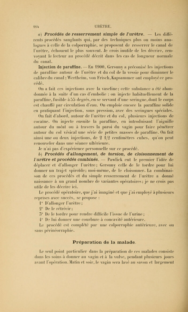 a) Procédés de resserrement simple de l'urètre. — Les dilï'é- rents procédés sanglants qui, par des techniques plus ou moins ana- logues à celle de la colporraphie, se proposent de resserrer le canal de l'urètre, échouent le plus souvent. Je crois inutile de les décrire, ren- voyant le lecteur au procédé décrit dans les cas de longueur normale du canal. Injection de paraffine. — En 1900, Gersuny a préconisé les injections de paraffine autour de l'urètre et du col de la vessie pour diminuer le calibredu canal ;Wertheim, von Frisch,Kapsammer ont employéce pro- cédé. On a fait ces injections avec la vaseline; celte substance a été aban- donnée à la suite d'un cas d'embolie : on injecte habituellement de la paraffine, fusible à 55 degrés, en se servant d'une seringue, dont le corps est chauffé par circulation d'eau. On emploie encore la paraffine solide en pratiquant l'injection, sous pression, avec des seringues spéciales. On fait d'abord, autour de l'urètre et du col, plusieurs injections de cocaïne. On injecte ensuite la paraffine, en introduisant l'aiguille autour du méat ou à travers la paroi du vagin pour faire pénétrer autour du col vésical une série de petites niasses de paraffine. On fait ainsi une ou deux injections, de 2 1/2 centimètres cubes, qu'on peut renouveler dans une séance ultérieure. Je n'ai pas d'expérience personnelle sur ce procédé. b) Procédés d'allongement, de torsion, de cloisonnement de 1urètre et procédés combinés. — Pawlick eut le premier l'idée de déplacer et d'allonger l'urètre; Gersuny celle de le tordre pour lui donner un trajet spiroïde; moi-même, de le cloisonner. La combinai- son de ces procédés et du simple resserrement de l'urètre a donné naissance à un grand nombre de variantes opératoires; je ne crois pas utile de les décrire ici. Le procédé opératoire, que j'ai imaginé et que j'ai employé à plusieurs reprises avec succès, se propose : 1° D'allonger l'urètre; 2 De le rétrécir; ô° De le tordre pour rendre difficile l'issue de l'urine; ! I>:1 lui donner une courbure à concavité antérieure. Le procédé esl complété par une colporraphie antérieure, avec ou sans périnéorraphie. Préparation de la malade. Le seul point particulier dans la préparation de ces malades consiste dans les soins à donner au vagin cl à la vulve, pendant plusieurs jours avant l'opération. Matin et soir, le vagin sera lavé au savon cl largement