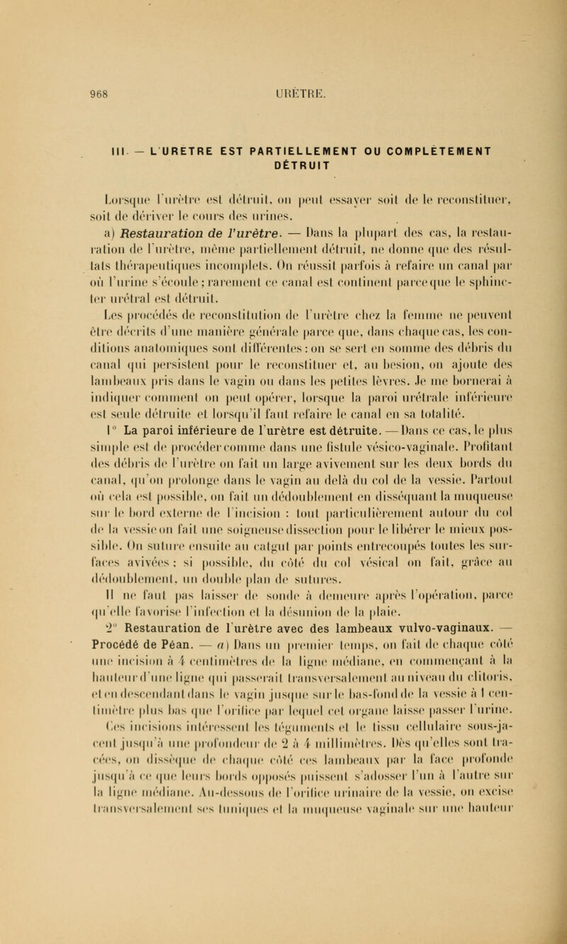 III - L URETRE EST PARTIELLEMENT OU COMPLETEMENT DÉTRUIT Lorsque l'urètre est détruit, ou peut essayer soit de le reconstituer, soit de dériver le cours des urines. a) Restauration de l'urètre. — Dans la plupart des cas, la restau- ration de l'urètre, même partiellement détruit, ne donne que des résul- tats thérapeutiques incomplets. On réussit parfois à refaire un canal par où l'urine s'écoule ; rarement ce canal est contiuenl parceque le sphinc- ter urétral est détruit. Les procédés de reconstitution de l'urètre chez la femme ne peuvent être décrits d'une manière générale parce que, dans chaque cas, les con- ditions anatomiques sont différentes: on se sert en somme des débris du canal qui persistent pour le reconstituer et, au besion, on ajoute des lambeaux pris dans le vagin ou dans les petites lèvres. Je me bornerai à indiquer comment on peut opérer, lorsque la paroi urétrale inférieure est seule détruite et lorsqu'il faut refaire le canal en sa totalité. 1° La paroi inférieure de l'urètre est détruite. —Dans ce cas, le plus simple est de procéder comme dans une fistule vésico-vaginale. Profitant des débris de l'urètre on fait un large avivement sur les deux bords du canal, qu'on prolonge dans le vagin au delà du col de la vessie. Partout où cela est possible, on fait un dédoublement en disséquant la muqueuse sur le bord externe de l'incision : tout particulièrement autour du col de la vessieon fait une soigneuse dissection pour le libérer le mieux pos- sible. On suture ensuite au catgut par points entrecoupés toutes les sur- faces avivées ; si possible, du côté du col vésical on fait, grâce au dédoublement, un double plan de sutures. Il ne faut pas laisser de sonde à demeure après l'opération, parce qu'elle favorise l'infection et la désunion de la plaie. 2° Restauration de l'urètre avec des lambeaux vulvo-vaginaux. - Procédé de Péan. — a) Dans un premier temps, on fait de chaque coté une incision à 4 centimètres de la ligne médiane, en commençant à la liauleiii dune ligne qui passerait transversalement au niveau du clitoris, cl en descendant dans le vagin jusque sur le bas-fond de la vessie à I cen- timètre plus bas <pic l'orifice par lequel cet organe laisse passer l'urine. Ces incisions intéressent les téguments et le tissu cellulaire sous-ja- cent jusqu'à une profondeur de 2 à I millimètres. Dès qu'elles sont tra- cées, on dissèque de chaque coté ces lambeaux par la face profonde jusqu'à ce (pie leurs bords opposés puissent s'adosser l'un à l'autre sur la ligne médiane. Au-dessous de l'orifice iirinaire de la vessie, on excise transversalement ses tuniques et la muqueuse vaginale sur une hauteur