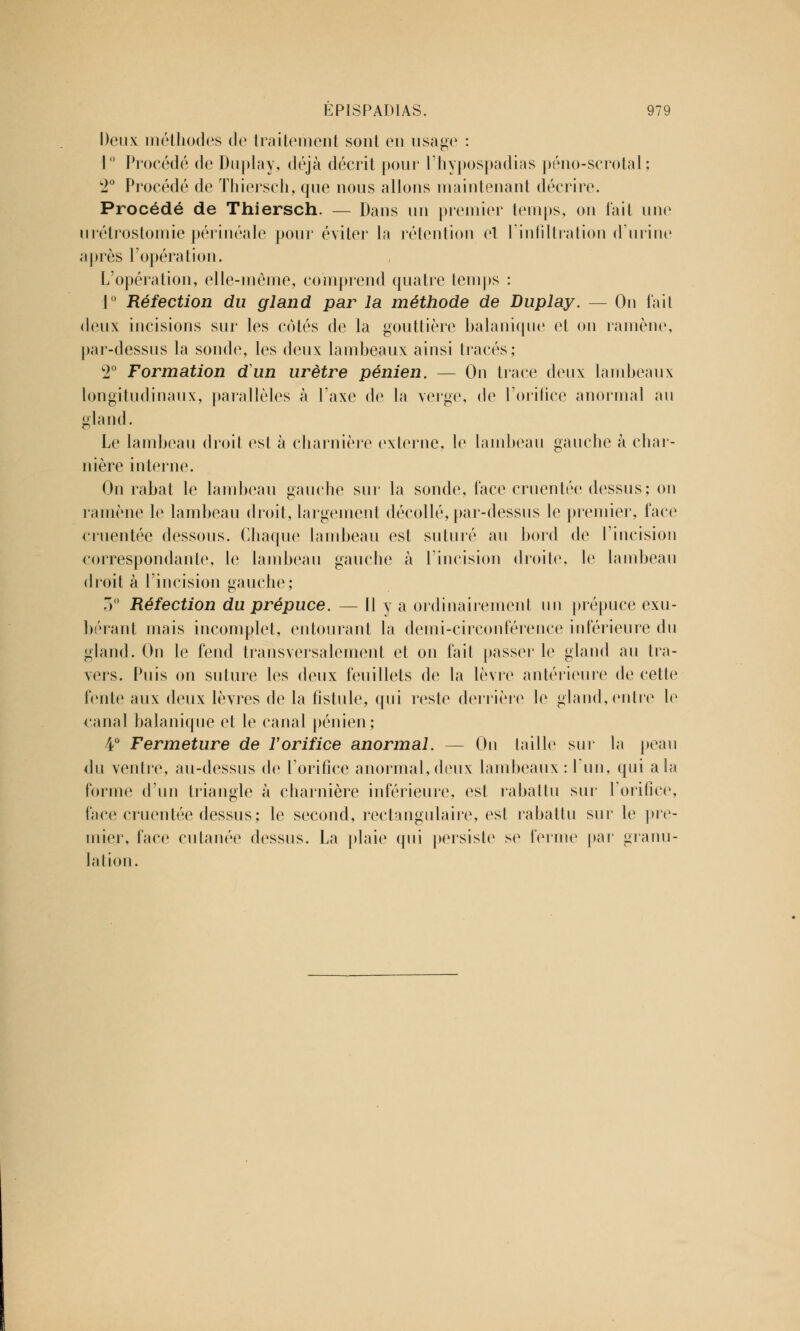 Deux méthodes de traitement sont en usage : 1° Procédé de Duplay, déjà décrit pour l'hypospadias péno-scrotal ; 2° Procédé de Thiersch, que nous allons maintenant décrire. Procédé de Thiersch. — Dans un premier temps, on l'ait une urétrostomie périnéale pour éviter la rétention et l'infiltration d'urine après l'opération. L'opération, elle-même, comprend quatre temps : 1° Réfection du gland par la méthode de Duplay. — On fait deux incisions sur les cotés de la gouttière balanique et on ramène, par-dessus la sonde, les deux lambeaux ainsi tracés; 2° Formation dun urètre pénien. — On trace deux lambeaux longitudinaux, parallèles à l'axe de la verge, de l'orifice anormal au gland. Le lambeau droit est à charnière externe, le lambeau gauche à char- nière interne. On rabat le lambeau gauche sur la sonde, face cruentée dessus; on l'amène le lambeau droit, largement décollé, par-dessus le premier, face cruentée dessous. Chaque lambeau est suturé au bord de l'incision correspondante, le lambeau gauche à l'incision droite, le lambeau droit à l'incision gauche; 3° Réfection du prépuce. — Il y a ordinairement un prépuce exu- bérant mais incomplet, entourant la demi-circonférence inférieure du gland. On le fend transversalement et on fait passer le gland au tra- vers. Puis on suture les deux feuillets de la lèvre antérieure de cette lente aux deux lèvres de la fistule, qui reste derrière le gland, entre le canal balanique et le canal pénien; 4° Fermeture de l'orifice anormal. — On taille sur la peau du ventre, au-dessus de l'orifice anormal, deux lambeaux: l'un, qui a la forme d'un triangle à charnière inférieure, est rabattu sur l'orifice, face cruentée dessus ; le second, rectangulaire, est rabattu sur le pre- mier, face cutanée dessus. La plaie qui persiste se ferme par granu- lation.