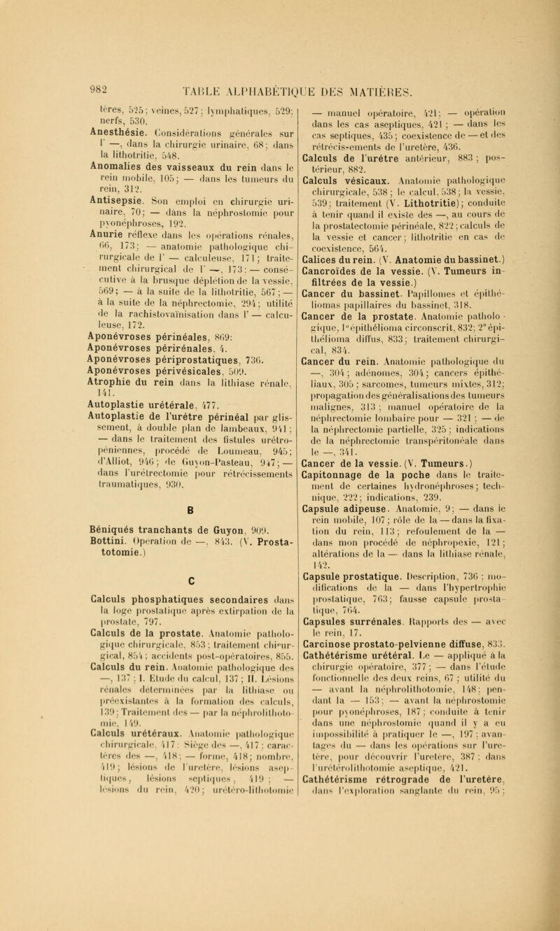 tères, 5*25; veines, 527; lymphatiques. 529: nerfs, 530. Anesthésie. Considérations générales sur 1 —, dans la chirurgie urinaire, 68; dans la lithotritie. 548. Anomalies des vaisseaux du rein dans le rein mobile. 105; — dans les tumeurs du rein, 31'2. Antisepsie. Son emploi en chirurgie uri- naire. 70; — dans la néphrostomie pour pyonéphroses, 192. Anurie réflexe dans les opérations rénales, 66, 173; — anatomie pathologique chi- rurgicale de 1' — calculeuse, 171; traite- ment chirurgical de l'—, 173:—consé- cutive à la brusque déplétion de la vessie. 569; — à la suile de la lithotritie, 567; — à la suite de la néphrectomie, 294; utilité de la rachistovaïnisation dans V— calcu- leuse, 172. Aponévroses périnéales, 869: Aponévroses périrénales. 4. Aponévroses périprostatiques, 736. Aponévroses périvésicales, 509. Atrophie du rein dans la lithiase rénale. 141. Autoplastie urétérale, 477. Autoplastie de l'urètre périnéal par glis- sement, à double plan de lambeaux, 941; — dans le traitement des fistules urétro- péniennes, procédé de Loumeau, 945; d'Alliot, 946; de Guyon-Pasteau, 947; — dans l'urétrectomie pour rétrécissements traumatiques, 930. B Béniqués tranchants de Guyon. 909. Bottini. Opération de —. S43. (V. Prosta- totomie.) Calculs phosphatiques secondaires dans la logo prostatique après extirpation de la prostate, 797. Calculs de la prostate. Anatomie patholo- gique chirurgicale, 853: traitement chi-ur- gical, x;>\ ; accidents post-opératoires, 855. Calculs du rein. Anatomie pathologique dos —, 137 : I. Etude du calcul. 137; II. Lésions rénales déterminées par la lithiase ou préexistantes à la formation dos calculs, 139 ; Traitement des— par la néphrolithoto- mie. I V.). Calculs urétéraux. Anatomie pathologique chirurgicale, 'N7: Siège des—. 'H7: carac tères dos —. 'M8: — forme, 418; nombre, 'il'.»; lésions do l'uretère, lésions asep tiques, lésions septîques, i!9 ; — lésions du rein, 420; urétéro-lithotomie — manuel opératoire, 421: — opération dans les cas aseptiques, 421 ; — dans les cas septiques, 435; coexistence de — et des rétrécissements de l'uretère, 436. Calculs de l'urètre antérieur, 883 ; pos- térieur, 882. Calculs vésicaux. Anatomie pathologique chirurgicale, 538; le calcul, 538; la vessie, 539; traitement (V. Lithotritie); conduite à tenir quand il existe des —, au cours de la prostatectomie périnéale, 822; calculs do la vessie et cancer ; lithotritie en cas do coexistence, 564. Calices du rein. (V. Anatomie du bassinet.) Cancroïdes de la vessie. (V. Tumeurs in- filtrées de la vessie.) Cancer du bassinet. Papillomes et épithé- liomas papillaires du bassinet, 318. Cancer de la prostate. Anatomie patholo • gique; l°épithélioma circonscrit, 832; 2°épi- thélioma diffus, 833; traitement chirurgi- cal, 834. Cancer du rein. Anatomie pathologique du —, 304 ; adénomes. 304 ; cancers épithé- liaux, 305; sarcomes, tumeurs mixtes, 312; propagation des généralisations des tumeurs malignes, 313 : manuel opératoire de la néphrectomie lombaire pour — 321 : — de la néphrectomie partielle, 325; indications de la néphrectomie transpéritonéale dans le —, 341. Cancer de la vessie. (V. Tumeurs.) Capitonnage de la poche dans le traite- ment de certaines hydronéphroses ; tech- nique, 222; indications, 239. Capsule adipeuse. Anatomie, 9 : — dans le rein mobile, 107; rôle de la — dans la fixa- tion du rein, 113; refoulement de la — dans mon procédé de néphropexie, 121 ; altérations de la— dans la lithiase rénale, 142. Capsule prostatique. Description, 730 : mo- difications de la — dans l'hypertrophie prostatique, 763; fausse capsule prosta- tique, 764. Capsules surrénales. Rapports des— avec le rein, 17. Carcinose prostato-pelvienne diffuse, 833. Cathétérisme urétéral. Le — appliqué à la chirurgie opératoire, 377; — dans l'élude fonctionnelle des deux reins, 67 ; utilité du — avant la néphrolithotomie, 148: pen- dant la — 153: — avant la néphrostomie pour pyonéphroses, 187; conduite à tenir dans une néphrostomie quand il y a eu impossibilité à pratiquer le—, 197; avan- tages du — dans los opérations sur l'ure- tère, pour découvrir l'uretère, 387 : dans Cureté roi ithotomie aseptique, Î21. Cathétérisme rétrograde de l'uretère, dans l'exploration sanglante <\i\ rein. 95 :