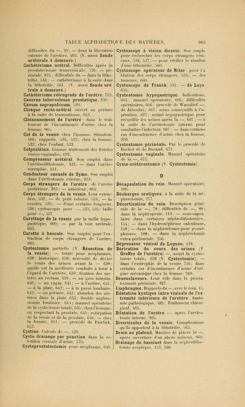 difficultés du —, 91»; — dans la libération externe de l'uretère, 403. (V. aussi Sonde urétérale à demeure.) Cathétérisme urétral. Difficultés après la prostatectomie transvésicale, Î2ù\ — pé- rinéale, 825;. difficultés du — dans la litho- tritie, 546; — cathétérisme à la suite dans la lithotritie, 561. (V. aussi Sonde uré- trale à demeure.) Cathétérisme rétrograde de l'urètre, 719. Caverne tuberculeuse prostatique, 830. Cavum suprapubicum, 520. Cloaque recto-urétral ouvert au périnée à la suite de traumatisme, 953. Cloisonnement de l'urètre : dans le trai- tement de l'incontinence d'urine chez la femme. 965. Col de la vessie chez l'homme. Situation, 506: rapports, 516, 522; chez la femme, 523: chez l'enfant, 523. Colpocléisis. Comme traitement des fistules vésico-vaginales, 692. Compresseur urétéral. Son emploi dans l'urétérolithotomie, 423; — dans l'urété- rorraphie, 411. Conducteur cannelé de Syme. Son emploi dans l'urétrotomie externe, 913. Corps étrangers de l'urètre : de l'urètre postérieur, 863: — antérieur, 864. Corps étrangers de la vessie. Leur extrac- tion, 532: — de petit volume, 534; — in- crustés, 535 : — d'une certaine longueur, 536; cystoscopie pour —, 533, 535: taille pour —, 537. Curettage de la vessie par la taille hypo- gastrique, 600; — par la voie urétrale, 603. Curette à bascule. Son emploi pour l'ex- traction de corps étrangers de l'urètre, 885. Cystectomie partielle (V. Résection de la vessie); — totale pour néoplasmes, 638; historique, 638; nécessité de dévier le cours des urines avant la — 638; quelle est la meilleure conduite à tenir à l'égard de l'uretère, 639; fixation des ure- tères au rectum, 639; — au gros intestin. 640; — au vagin, 641 ; — à l'urètre, 641 ; — à la plaie, 642; — à la paroi lombaire, 642 : — au périnée, 643 ; abandon des ure- tères dans la plaie, 643; double néphro- stomie lombaire, 641; manuel opératoire de la cystectomie totale, 645; chez l'homme, en n-speelant la prostate, 645; extirpation île la vessie et de la prostate, 649 : — chez la femme, 651: — procédé do Pawlick, 652. Cystine. Calculs de —, 53!). Cysto drainage par ponction dans la ré- tention vésicale d'urine, 570. Cystoprostatectomie pour néoplasme. 649. Cystoscope à vision directe. Son emplo pour rechercher les corps étrangers vési- caux, 534, 537;— pour vérifier le résultai d'une lithotritie, 560. Cystoscope opérateur de Nitze. pour l'a blation des corps étrangers, 534; — des tumeurs, 660. Cystoscope de Franck, 534: — de Luys. 655. Cystostomie hypogastrique. Indications, 604: manuel opératoire, 605; difficultés opératoires, 606 ; procédé de Wassilief —, de Jaboulay, 607 ; soins consécutifs à l'o- pération, 607 ; urinai hypogastrique pour recueillir les urines après la —, 607 ; — à la suite de l'urétrotomie interne pour combattre l'infection, 907 ; — dans certains cas d'incontinence d'urine chez la femme, 970. Cystostomie périnéale. Par le procédé de Hochet et de Durand, 672. Cystostomie vaginale. Manuel opératoire de la —, 675. Cysto-urétérectomie (V. Cystectomie). Décapsulation du rein. Manuel opératoire, 100. Décharges uratiques, à la suite de la né- phrectomie, 277. Décortication du rein. Description géné- rale de la —, 78; difficultés de —, 88: dans la néphropexie, 119; — sous-capsu laire dans certaines néphrolithotomies r 154; — dans l'hydronéphrose calculeuse, 158; — dans la néphrostomie pour pyoné- phroses, 188; — dans la néphrectomie extra-péritonéale, 256. Dépresseur vésical de Legueu, 618. Dérivation du cours des urines (V Greffes de l'uretère) —, avant la cystec- tomie totale, 638 (V. Cystectomie); — dans l'exstrophie de la vessie, 716; dans certains cas d'incontinence d'urine d'ori- gine mécanique chez la femme, 969. Désenclaveurs. Leur rôle dans la prosta- tectomie périnéale, 827. Diaphragme. Rapports du—,avec le rein, 15. Dilatation kystique intra-vésicale de l'ex- trémité inférieure de l'uretère. Anato- mie pathologique, 483 : Traitement chirur- gical, 484. Dilatation de l'urètre —. après l'urétro- tomie interne, 905. Diverticules de la vessie. Complications qu'ils apportent à la lithotritie, 563. Drain au plafond. Manière de placer le —, après ouverture d'un abcès urineux, 960. Drainage du bassinet dans la néphrolitho- tomie aseptique, 153, 160.