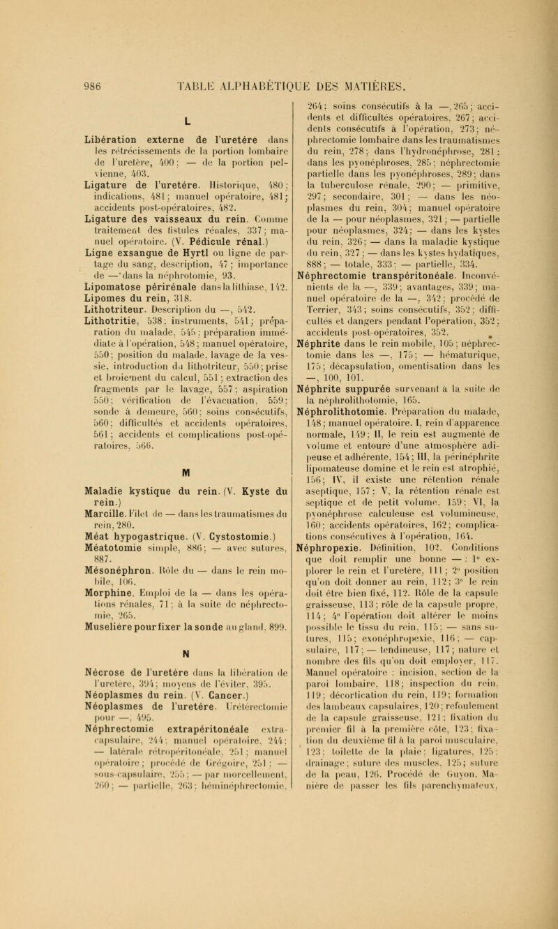 Libération externe de l'uretère dans les rétrécissements de la portion lombaire de l'uretère, 400 ;. — de la portion pel- vienne, 403. Ligature de l'uretère. Historique, 480 : indications, 481: manuel opératoire, 481; accidents post-opératoires, 482. Ligature des vaisseaux du rein. Comme traitement des iistules rénales, 337: ma- nuel opératoire. (V. Pédicule rénal.) Ligne exsangue de Hyrtl ou ligne de par- tage du sang, description, 47; importance de —'dans la néphrotomie, 93. Lipomatose périrénale dans la lithiase, 142. Lipomes du rein, 318. Lithotriteur. Description du —, 542. Lithotritie, 538: instruments, 541; prépa- ration du malade. 545 : préparation immé- diate à l'opération, 548 ; manuel opératoire, 550: position du malade, lavage de la ves- sie, introduction du lithotriteur, 550; prise et broiement du calcul, 551 ; extraction des fragments par le lavage, 557 ; aspiration 550: vérification de l'évacuation, 559; sonde à demeure, 560: soins consécutifs, 560; difficultés et accidents opératoires, 561 ; accidents cl complications post-opé- ratoires. 566. Maladie kystique du rein. (V. Kyste du rein.) Marcille. Filet de — dans les traumatismes du rein, 280. Méat hypogastrique. (V. Cystostomie.) Méatotomie simple, 880; — avec sutures, 887. Mésonéphron. Rôle du — dans le rein mo- bile, 106. Morphine. Emploi de la — dans les opéra- tions rénales, 71; à la suite de néphrecto- mie. 265. Muselière pourfixer la sonde au gland. 89'.». Nécrose de l'uretère dans la libération de l'uretère, 39'»; moyens «le l'éviter, 395. Néoplasmes du rein. (V. Cancer.) Néoplasmes de l'uretère. Urétérectomie pour —. V.i.V Néphrectomie extrapéritonéale extra capsulaire, 244; manuel opératoire. 244; — latérale rétropéritonéale, 251; manuel opératoire; procédé de Grégoire, 251: — sous capsulaire, 255; — par morcellement, 260; — partielle, 263; héminéphrectomie. 264; soins consécutifs à la —.265; acci- dents et difficultés opératoires. 267 ; acci- dents consécutifs à l'opération, 273; né- phrectomie lombaire dans les traumatisme- du rein, 278; dans l'hydronéphrose, 281 : dans les pyonéphroses, 285 ; néphrectomie partielle dans les pyonéphroses, 289; dans la tuberculose rénale, 290; — primitive, 297; secondaire, 301; — dans les néo- plasmes du rein, 304; manuel opératoire de la — pour néoplasmes, 321 ; — partielle pour néoplasmes, 324; — dans les kystes du rein, 326; — dans la maladie kystique du rein, 327 ; — dans les kystes hydatiques, 888; — totale, 333: — partielle, 334. Néphrectomie transpéritonéale. Inconvé- nients de la —, 339 ; avantages, 339 ; ma- nuel opératoire de la —, 342; procédé de Terrier, 343 ; soins consécutifs, 352 : diffi- cultés et dangers pendant l'opération, 352; accidents post-opératoires, 352. Néphrite dans le rein mobile, 105; néphrec- tomie dans les —, 175; — hématurique, 175; décapsulation, omentisalion dans les —, 100, 101. Néphrite suppurée survenant à la suite de la néphrolithotomie, 165. Néphrolithotomie. Préparation du malade, 148; manuel opératoire. I, rein d'apparence normale, 149: II, le rein est augmenté de volume et entouré d'une atmosphère adi- peuse et adhérente, 154; III, la périnéphrite lipomateuse domine et le rein est atrophié, 156; IV, il existe une rétention rénale aseptique, 157; V, la rétention rénale est septique et de petit volume, 159; VI, la pyonéphrose calculeuse est volumineuse, 160; accidents opératoires, 162; complica- tions consécutives à l'opération, 164. Néphropexie. Définition, 102. Conditions que doit remplir une bonne — : 1° ex- plorer le rein et l'uretère, 111 ; 2° position qu'on doit donner au rein, 112; 3° le rein doit être bien fixé, 112. Kôle de la capsule graisseuse, 113; rôle de la capsule propre. 114; 4° l'opération doit altérer le moins possible le tissu du rein, 115; — sans su- tures, 115; exonéphropexie, 116; — cap- sulaire, 117;— tendineuse, 117; nature et nombre des fils qu'on doit employer, 117. Manuel opératoire : incision, section de la paroi lombaire. IIS; inspection du rein. 119: décortication du rein, 119; formation des lambeaux capsulaires, 120; refoulemenl de la capsule graisseuse, 121: fixation du premier fil à la première eôle, 123; fixa lion du deuxième (il à la paroi musculaire, 123; toilette de la plaie: ligatures. 125: drainage, suture des muscles. 125; suture de la peau, 126. Procédé de Guyon. Ma- nière de passer les fils parenchymaleux,