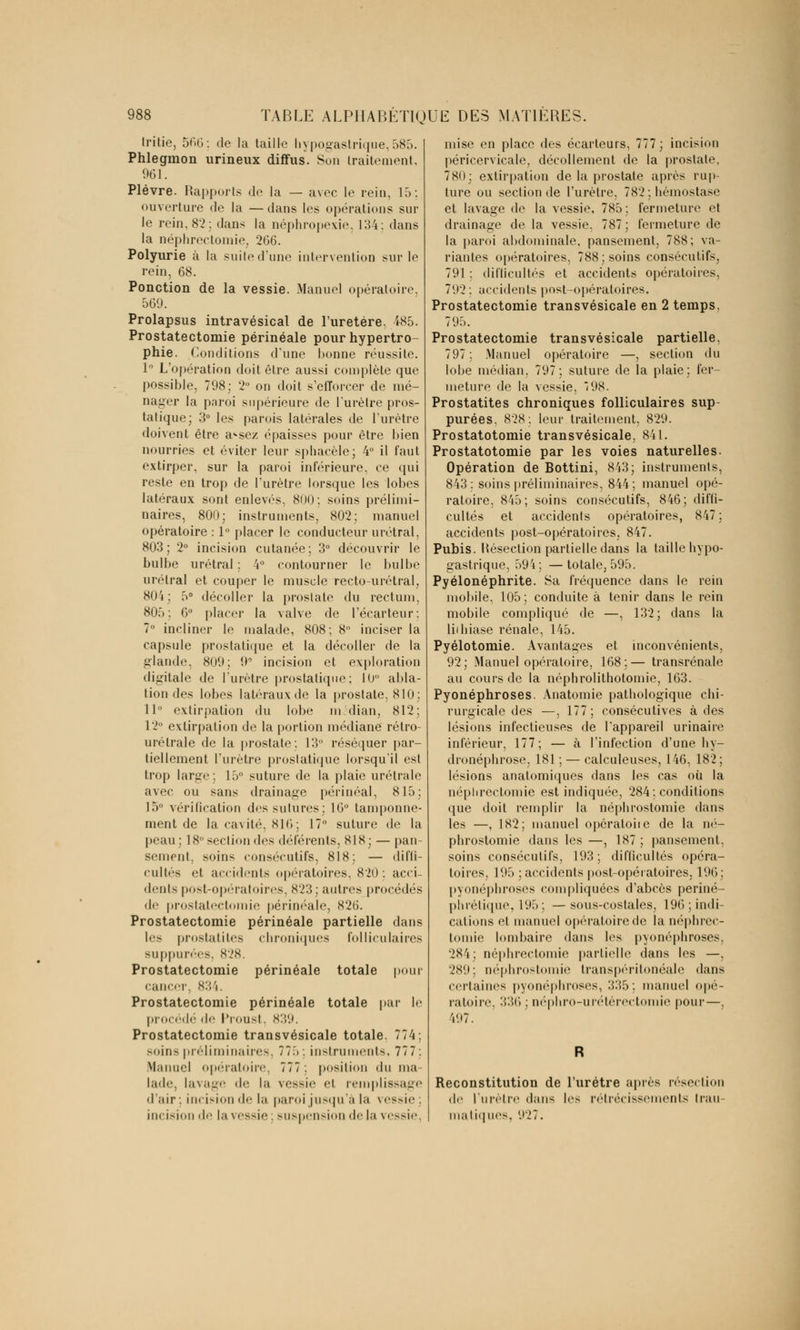 Iritie, 566: de la taille hypogastrique,585. Phlegmon urineux diffus. Son traitement. 961. Plèvre. Rapports de la — avec le rein, 15: ouverture de la — dans les opérations sur le rein, 82; dans la néphropexie. 134: dans la néphrectomie, 266. Polyurie à la suite d'une intervention sur le rein, 68. Ponction de la vessie. Manuel opératoire. 569. Prolapsus intravésical de l'uretère, 485. Prostatectomie périnéale pour hypertro- phie. Conditions d'une bonne réussite. 1° L'opération doit être aussi complète que possible, 798; 2° on doit s'efforcer de mé- nager la paroi supérieure de l'urètre pros- tatique; 3° les parois latérales de l'urètre doivent être a^sez épaisses pour être bien nourries et éviter leur sphacèle; 4° il faut extirper, sur la paroi inférieure, ce qui reste en trop de l'urètre lorsque les lobes latéraux sont enlevés, 800: soins prélimi- naires, 800; instruments, 802; manuel opératoire : 1° placer le conducteur urétral, 803; 2° incision cutanée; 3° découvrir le bulbe urétral; 4° contourner le bulbe urétral et couper le muscle recto-urétral, 804: 5° décoller la prostate du rectum, 805 : 6° placer la valve de l'écarteur : 7° incliner le malade, 808; 8° inciser la capsule prostatique et la décoller de la glande. 809; 9° incision et exploration digitale de l'urètre prostatique; 10 abla- tion des lobes latéraux de la prostate, 810; 11° extirpation du lobe médian, 812; 12° extirpation de la portion médiane rétro- urélrale de la prostate: 13 réséquer par- tiellement l'urètre prostatique lorsqu'il est trop large; 15° suture de la plaie urétrale avec ou sans drainage périnéal, 815; 15° vérification des sutures; 16° tamponne- ment de la cavité, 816 ; 17° suture de la peau; 18 ><•<•! ion des déférents, XIH ; — pan- sement, soins consécutifs, 818; — diffi- cultés et accidents opératoires, 820: acci- dents post-opératoires, 823; autres procédés de prostatectomie périnéale, 826. Prostatectomie périnéale partielle dans les prostatites chroniques folliculaires suppurées, 828. Prostatectomie périnéale totale pour cancer, 834. Prostatectomie périnéale totale par le procédé de Proust, 839. Prostatectomie transvésicale totale. 774; soins préliminaires, 775; instruments, 77 7. Manuel opératoire, 777: position du ma- lade, lavage de la vessie et remplissage d'air; incision de la paroi jusqu'à la vessie incision de la vessie; suspension de la vessie mise en place des écarteurs, 777; incision péricervicale, décollement de la prostate, 780; extirpation de la prostate après rup- ture ou section de l'urètre, 782 : hémostase et lavage de la vessie, 785 ; fermeture et drainage de la vessie, 787 ; fermeture de la paroi abdominale, pansement, 788; va- riantes opératoires, 788; soins consécutifs, 791 ; difficultés et accidents opératoires, 702 : accidents post-opératoires. Prostatectomie transvésicale en 2 temps, 795. Prostatectomie transvésicale partielle, 797 ; Manuel opératoire —, section du lobe médian. 797; suture de la plaie; fer- meture de la vessie, 198. Prostatites chroniques folliculaires sup- purées, 828: leur traitement, 829. Prostatotomie transvésicale, 841. Prostatotomie par les voies naturelles. Opération de Bottini, 843; instruments, 843: soins préliminaires, 844; manuel opé- ratoire, 845; soins consécutifs, 846; diffi- cultés et accidents opératoires, 847; accidents post-opératoires, 847. Pubis. Hésection partielle dans la taille hypo- gastrique, 594; —totale, 595. Pyélonéphrite. Sa fréquence dans le rein mobile, 105; conduite à tenir dans le rein mobile compliqué de —, 132; dans la liihiase rénale, 145. Pyélotomie. Avantages et inconvénients, 92; Manuel opératoire, 168;— transrénale au cours de la néphrolithotomie, 163. Pyonéphroses. Anatomie pathologique chi- rurgicale des —, 177; consécutives à des lésions infectieuses de l'appareil urinaire inférieur, 177; — à l'infection d'une hy- dronéphrose, 181 ; — calculeuses, 146, 182; lésions anatomiques dans les cas où la néphrectomie est indiquée, 284 : conditions que doit remplir la néphrostomie dans les —, 182; manuel opôratoiie de la né- phrostomie dans les —, 187 ; pansement, soins consécutifs, 193; difficultés opéra- toires, 195 ; accidents post-opératoires, 196; pyonéphroses compliquées d'abcès periné- phrétique, 195; —sous-costales, 196; indi- cations et manuel opératoire de la néphrec- tomie lombaire dans les pyonéphroses, 284; néphrectomie partielle dans les —, 280; néphrostomie transpéritonéale dans certaines pyonéphroses, 335; manuel opé- ratoire, 336 ; néphro-urétérectomie pour—, 407. Reconstitution de l'urètre après résection «le l'urètre dans les rétrécissements trau- matiques, 927.