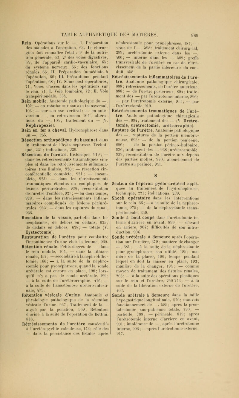 Rein. Opérations sur le —, I. Préparation des malades à l'opération, 63. Le chirur- gien doit connaître l'état : 1° de la nutri- tion générale, 63; 2° des voies digestives, <)4; de l'appareil cardio-vasculaire, 65; du système nerveux:, 66; des fonctions rénales, 66; IL Préparation immédiate à l'opération, 68; III. Précautions pendant l'opération, 68 ; IV. Soins post-opératoires, 71; Voies d'accès dans les opérations sur le rein, 71; I. Voie lombaire, 72; IL Voie transpéritonéale, 334. Rein mobile. Anatomie pathologique du —, 102; — en rotation sur son axe transversal, 103; — sur son axe vertical : — en anté- version —, en rétroversion, 104 ; altéra- tions du —, 104; traitement du — (V. Néphropexie). Rein en fer à cheval. Hydronéphrose dans un —, 265. Résection orthopédique du bassinet dans le traitement de l'hydronéphrose. Techni- que, 231 ; indications, 231). Résection de l'urètre- Historique, 919; — dans les rétrécissements traumatiques sim- ples et dans les rétrécissements inflamma- toires très limités, 920 ; — résection cir- conférentielle complète, 921 ; — incom- plète, 923 ; — dans les rétrécissements traumatiques étendus ou compliqués de lésions périurétrales, 926 ; reconstitution de l'urètre d'emblée, 927 ; — en deux temps, 928; — dans les rétrécissements inflam- matoires compliqués de lésions périuré- trales, 933; — dans les ruptures du canal. 936. Résection de la vessie, partielle dans les néoplasmes, de dehors en dedans, 625; de dedans en dehors. 628; — totale (V. Gystectomie). Restauration de l'urètre pour combattre l'incontinence d'urine chez la femme, 969. Rétention rénale. Petits degrés de — dans le rein mobile, 104; — dans la lithiase rénale, 157 ; —secondaire à lanéphrolitho- tomie, 166; — à la suite de la néphro- stomie pour pyonéphroses, quand la sonde urétérale est encore en place, 198; lors- qu'il n'y a pas de sonde urétérale, 199: — à la suite de l'urétérorraphie, 416; — à la suite de l'anastomose urétéro intesti- nale, 475. Rétention vésicale d'urine. Anatomie et physiologie pathologique de la rétention vésicale d'urine, 567; Traitement de la — aiguë par la ponction. 569; Rétention d'urine à la suite de l'opération de Bottini, 848. Rétrécissements de l'uretère consécutifs ;'i l'urétéropyélite calculeuse, 143; rôle des — dans la persistance des fistules après néphrostomie pour pyonéphroses, 18'i; — vrais de 1'—, 398; traitement chirurgical, 399; urétérotomie externe dans les —, 406;— interne dans les —,409; greffe transvésicale de l'uretère en cas de rétré- cissement de la partie inférieure du con- duit, 458. Rétrécissements inflammatoires de l'urè- tre. Anatomie pathologique chirurgicale, 888; rétrécissements, de l'urètre antérieur, 888; — de l'urètre postérieur, 894; traite- ment des — par l'urétrotomie interne, 896; — par l'urétrotomie externe, 911 ; — par l'urétrectomie, 919. Rétréc'ssements traumatiques de l'urè- tre. Anatomie pathologique chirurgicale des —, 894; traitement des — (V. Urétro- tomie, urétrectomie, urétrorraphie). Rupture de l'urètre. Anatomie pathologique des —, ruptures de la portion membra- neuse. 895: — de la portion pémenne, 896; — de la portion périnée-bulbaire, 936; traitement des —, 938; urétérorraphie. 939; reconstitution de l'urèlre aux dépens des parties molles, 940; abouchement de l'urètre au périnée, 941. Section de l'éperon pyélo-urétéral appli- quée au traitement de l'hydionéphrose, technique, 221 ; indications, 239. Shock opératoire dans les interventions sur le rein, 66 ; — à la suite de la néphrec- tomie, 275; — de la néphrectomie trans- péritonéale, 339. Sonde à bout coupé dans l'urétrotomie in- terne d'arrière en avant, 899; — d'avant en arrière, 904; difficultés de son intro- duction, 906. Sonde urétérale à demeure après l'opéra- tion sur l'uretère, 379; manière de changer —, 381 ; — à la suite de la néphrostomie pour pyonéphroses, son utilité, 185: ma- nière de la placer, 190; temps pendant lequel on doit la laisser en place, 193; manière de la changer, 194: — comme moyen de traitement des fistules rénales, 203; — à la suite des opérations plastiques sur le rein et l'uretère, 240-243; — à la suite de la libération externe de l'uretère, 403. Sonde urétrale à demeure dans la taille hypogaslrique longitudinale, 576; mauvais fonctionnement de —. 585; après la pros- tatectomie sus-pubienne totale, 790; — partielle, 788: — périnéale, 819; après l'urétrotomie Interne d'arrière en avant, 901; intolérance de —, après l'urétrol ie interne, 9ni) ; —après l'urétrotomie externe, 917.