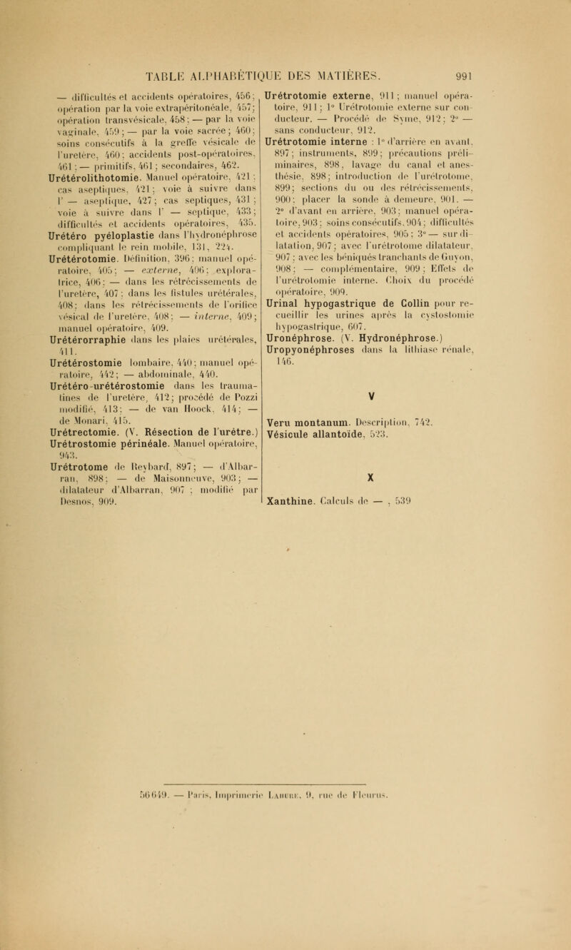 — difficultés et accidents opératoires, 456; opération par la voie extrapéritonéale, 457; opération transvésicale, 458;. — par la voie vaginale, i59; — par la voie sacrée; 460; soins consécutifs à la greffe vésicale de l'uretère, 460: accidents post-opératoires. 461:— primitifs, 461; secondaires, 462. Urétérolithotomie. Manuel opératoire, 421 : cas aseptiques, 421 ; voie à suivre dans 1' _ aseptique, 427; cas septiques, 431; voie à suivre dans 1' — septique, 433; difficultés et accidents opératoires, 435. Urétéro pyéloplastie dans l'hydronéphrose compliquant le rein mobile, 131, 22!). Urétérotomie. Définition, 396: manuel opé- ratoire, 405; — externe, 406; explora- trice, 406: — dans les rétrécissements de l'uretère, 407 : dans les fistules urétérales, 408; dans les rétrécissements de l'orifice vésical de l'uretère, 408; — interne, 400; manuel opératoire, 409. Urétérorraphie dans les plaies urétérales, 411. Urétérostomie lombaire. 440; manuel opé- ratoire, 442; — abdominale, 440. Urétéro-urétérostomie dans les trauma- tines de l'uretère, 412; procédé de Pozzi modifié, 413; — de van Hoock. 414; — de Monari, 415. Urétrectomie. (V. Résection de l'urètre.) Urétrostomie périnéale. Manuel opératoire, 943. Urétrotome de Keybard, 897; — d'Albar- ran, 898; — de Maisonneuve, 903: — dilatateur d'Albarran, 907 : modifié par Desnos, 909. Urétrotomie externe, 911; manuel opéra- toire, 931 j 1° Urétrotomie externe sur con- ducteur. — Procédé de Syme, 912; 2° — sans conducteur, 912. Urétrotomie interne : 1° d'arrière en avant. 897; instruments, 899; précautions préli- minaires, 898, lavage du canal et ânes thésie, 898; introduction de l'urétrotome, 899; sections du ou des rétrécissements, 900: placer la sonde à demeure, 901. — 2° «l'avant eu arrière. 903: manuel opéra- toire, 903; soins consécutifs,904 ; difficultés et accidents opératoires, 905: 3°— sur di- latation, 907; avec l'urétrotome dilatateur. 907 : avec les béniqués tranchants de Guyon, 908; — complémentaire, 909; Effets de l'urétrolomie interne. Choix du procédé opératoire, 909. Urinai hypogastrique de Collin pour re- cueillir les urines après la cystostomie hypogastrique, 607. Uronéphrose. (V. Hydronéphrose.) Uropyonéphroses dans la lithiase rénale, 146. Veru montanum. Description. Vésicule allantoïde, 523. Xanthine. Calculs de — , 539 56649. [mp de Fie