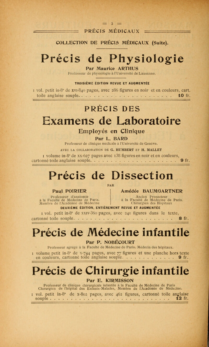 COLLECTION DE PRÉCIS MÉDICAUX (Suite). Précis de Physiologie Par Maurice ARTHUS Professeur de physiologie à l'Université de Lausanne. TROISIEME EDITION REVUE ET AUGMENTEE i vol. petit in-80 de xvi-840 pages, avec 286 figures en noir et en couleurs, cart. toile anglaise souple 10 fr. PRÉCIS DES Examens de Laboratoire Employés en Clinique Par L. BARD Professeur de clinique médicale à l'Université de Genève. AVEC LA COLLABORATION DE G. HUMBERT ET H. MALLET 1 volume in-8° de xx-627 pages avec i38 figures en noir et en couleurs, ;artonné toile anglaise souple 9 fr. Précis de Dissection PAR Paul POIRIER Professeur d'anatomie à la Faculté de Médecine de Paris. Membre de l'Académie de Médecine Amédée BAUMGARTNER Ancien Prosecteur à la Faculté de Médecine de Paris. Chirurgien des Hôpitaux DEUXIÈME ÉDITION, ENTIÈREMENT REVUE ET AUGMENTÉE 1 vol. petit in-8° de xxiv-36o pages, avec 241 figures dans le texte, cartonné toile souple 8 fr. Précis de Médecine infantile Par P. NOBÉCOURT Professeur agrégé à la Faculté de Médecine de Paris. Médecin des hôpitaux. 1 volume petit in-8° de x-744 pages, avec 77 figures et une planche hors texte en couleurs, cartonné toile anglaise souple 9 fr. Précis de Chirurgie infantile Par E. KIRMISSON Professeur de clinique chirurgicale infantile à la Faculté de Médecine de Paris Chirurgien de l'hôpital des Enfants-Malades, Membre de l'Académie de Médecine. 1 vol. petit in-8° de x-802 pages, avec 462 figures, cartonné toile anglaise souple 12 fr.