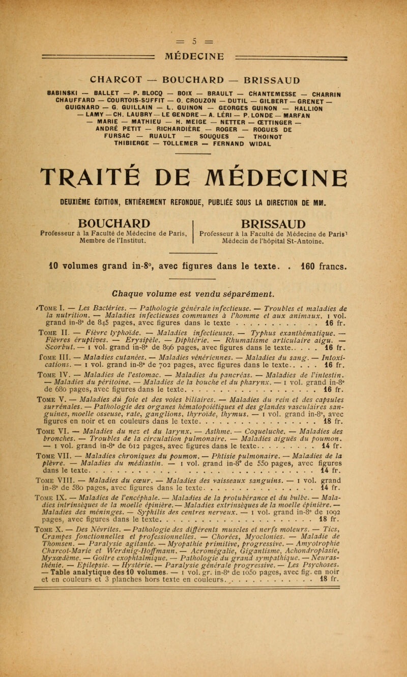 CHARCOT — BOUCHARD — BRISSAUD BABINSKI — BALLET - P. BLOCQ - BOIX - BRAULT — CHANTEMESSE - CHARRIN CHAUFFARD — COURTOIS-SUFFIT — 0. CROUZON — DUTIL — GILBERT — GRENET — GUIGNARD — G. GUILLAIN — L. GUINON — GEORGES GUINON — HALLION — LAMY — CH. LAUBRY— LE GENDRE— A. LÉRI — P. LONDE — MARFAN — MARIE — MATHIEU — H. MEIGE — NETTER — ŒTTINGER — ANDRÉ PETIT — RICHARDIÈRE — ROGER — ROGUES DE FURSAC — RUAULT — SOUQUES — THOINOT THIBIERGE — TOLLEMER — FERNAND WIDAL TRAITE DE MEDECINE DEUXIÈME ÉDITION, ENTIÈREMENT REFONDUE, PUBLIÉE SOUS LA DIRECTION DE MM. BOUCHARD Professeur à la Faculté de Médecine de Paris, Membre de l'Institut. BRISSAUD Professeur à la Faculté de Médecine de Paris'1 Médecin de l'hôpital St-Antoine. 10 volumes grand in-8°, avec figures dans le texte. . 160 francs. Chaque volume est vendu séparément. /Tome I. — Les Bactéries. — Pathologie générale infectieuse. — Troubles et maladies de la nutrition. — Maladies infectieuses communes à Vhomme et aux animaux, i vol. grand in-8° de 845 pages, avec figures dans le texte 16 fr. Tome II. — Fièvre typhoïde. — Maladies infectieuses. — Typhus exanthématique. — Fièvres éruptiyes. — Erysipèle. — Diphtérie. — Rhumatisme articulaire aigu. — Scorbut.— 1 vol. grand in-8° de 896 pages, avec figures dans le texte 16 fr. Tome III. — Maladies cutanées. — Maladies vénériennes. — Maladies du sang. — Intoxi- cations. — 1 vol. grand in-8° de 702 pages, avec figures dans le texte 16 fr. Tome IV. — Maladies de Vestomac. — Maladies du pancréas. — Maladies de Vintestin. — Maladies du péritoine. — Maladies de la bouche et du pharynx. — i vol. grand in-8° de 680 pages, avec figures dans le texte 16 fr. Tome V. — Maladies du foie et des voies biliaires. — Maladies du rein et des capsules surrénales. — Pathologie des organes hèmatopoiètiques et des glandes vasculaires san- guines, moelle osseuse, rate, ganglions, thyroïde, thymus. — 1 vol. grand in-8°, avec figures en noir et en couleurs dans le texte 18 fr. Tome VI. — Maladies du nez et du larynx. — Asthme. — Coqueluche. — Maladies des bronches. — Troubles de la circulation pulmonaire. — Maladies aiguës du poumon. — 1 vol. grand in-8° de 612 pages, avec figures dans le texte 14 fr. Tome VII. — Maladies chroniques du poumon. — Phtisie pulmonaire. — Maladies de la plèvre. — Maladies du mèdiastin. — 1 vol. grand in-8° de 55o pages, avec figures dans le texte 14 fr. Tome VIII. — Maladies du cœur. — Maladies des vaisseaux sanguins. — 1 vol. grand in-8° de 58o pages, avec figures dans le texte 14 fr. Tome IX. — Maladies de l'encéphale. — Maladies de la protubérance et du bulbe. — Mala- dies intrinsèques de la moelle épinière. — Maladies extrinsèques de la moelle épinière. — Maladies des méninges. — Syphilis des centres nerveux. — i vol. grand in-8° de 1092 pages, avec figures dans le texte 18 fr. Tome X. — Des Névrites. —Pathologie des différents muscles et nerfs moteurs. — Tics, Crampes fonctionnelles et professionnelles. — Chorées, Myoclonies. — Maladie de Thomsen. — Paralysie agitante. — Myopathie primitive, progressive. — Amyotrophie Charcot-Marie et Werdnig-Iioffmann. — Acromégalie, Gigantisme, Achondroplasie, Myxœdème. — Goitre exophtalmique. — Pathologie du grand sympathique. — Neuras- thénie. — Epilepsie. — Hystérie. — Paralysie générale progressive. — Les Psychoses. — Table analytique des 10 volumes. — 1 vol. gr. in-8° de io5o pages, avec fig. en noir et en couleurs et 3 planches hors texte en couleurs 18 fr.