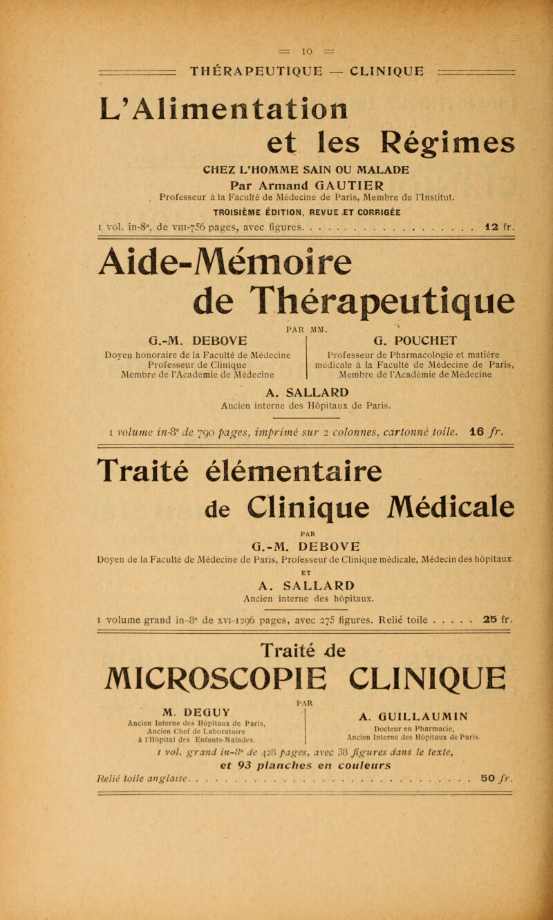 THÉRAPEUTIQUE — CLINIQUE L'Alimentation et les Régimes CHEZ L'HOMME SAIN OU MALADE Par Armand GAUTIER Professeur à la Faculté de Médecine de Paris, Membre de l'Institut. TROISIÈME ÉDITION, REVUE ET CORRIGÉE i vol. in-8°, de vm-756 pages, avec figures 12 fr. Aide-Mémoire de Thérapeutique PAR MM. G.-M. DEBOVE G. POUCHET Doyen honoraire de la Faculté de Médecine Professeur de Pharmacologie et matière Professeur de Clinique médicale à la Faculté de Médecine de Paris, Membre de l'Académie de Médecine Membre de l'Académie de Médecine A. SALLARD Ancien interne des Hôpitaux de Paris. 1 volume in-8° de 790 pages, imprimé sur 2 colonnes, cartonné toile. 16 fr. Traité élémentaire de Clinique Médicale PAR G.-M. DEBOVE Doyen de la Faculté de Médecine de Paris, Professeur de Clinique médicale, Médecin des hôpitaux. ET A. SALLARD Ancien interne des hôpitaux. 1 volume grand in-8° de xvi-1296 pages, avec 275 figures. Relié toile 25 fr. Traité de MICROSCOPIE CLINIQUE PAR ' TM D^GUY A. GUILLAUMIN Ancien Interne des Hôpitaux de Pans, Ancien Chef de Laboratoire Docteur en Pharmacie, à l'Hôpital d-s Enfanta Ma] Ancien lntcrnc dcs Hôpitaux de Pans. 1 vol. grand in-8 de 428 pages, avec 38 figures dans le texte, et 93 planches en couleurs Relie toile anglaise 50/;-.