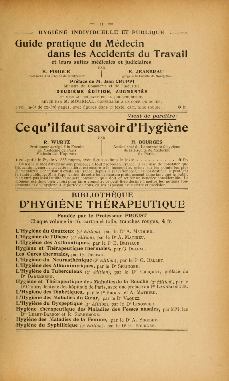 HYGIÈNE INDIVIDUELLE ET PUBLIQUE : Guide pratique du Médecin dans les Accidents du Travail et leurs suites médicales et judiciaires PAR E. FORGUE E. JEANBRAU Professeur à la Faculté de Montpellier. I grégé à la Faculté de Montpellier. Préface de M. Jean CRUPPI Ministre du Commerce et de l'Industrie. DEUXIÈME ÉDITION, AUGMENTÉE ET MISE AU COURANT DE LA JURISPRUDENCE, REVUE PAR M. MOURRAL, CONSEILLER A LA COUR DE ROUEN. i vol. in-8° de xx-576 pages, avec figures dans le texte, cart. toile souple. ... 8 fr. Vient de paraître: Ce qu'il faut savoir d'Hygiène R. WURTZ Professeur agrégé à la Faculté de Médecine de Paris Médecin des Hôpitaux. H. BOURGES Ancien chef du Laboratoire d'hygiène de la Faculté de Médecine de Paris. 1 vol. petit in-8°, de vi-333 pages, avec figures dans le texte 4 fr. Bien que le mot d'hygiène soit prononcé à tout propos en France, il est aisé de constater que l'éducation générale, en cette matière, est encore très incomplète, même sur les points les plus élémentaires. Cependant il existe en France, depuis le i5 février 1902, une loi destinée à protéger la santé publique. Mais l'application de cette loi demeurera pratiquement vaine tant que le public n'en aura pas saisi l'utilité et ne sera convaincu qu'il doit en retirer un bénéfice considérable. Le moment est donc bien choisi pour faire connaître ce petit livre destiné à mettre les notions fon- damentales de l'hygiène à la portée de tous, en les exposant avec clarté et précision. BIBLIOTHÈQUE D'HYGIÈNE THÉRAPEUTIQUE Fondée par le Professeur PROUST Chaque volume in-16, cartonné toile, tranches rouges, 4 fr. L'Hygiène du Goutteux (2e édition), par le Dr A. Mathieu. L'Hygiène de l'Obèse (2e édition), par le Dr A. Mathieu. L'Hygiène des Asthmatiques, par le Pr E. Brissaud. Hygiène et Thérapeutique thermales, parG.DELFAU. Les Cures thermales, par G. Delfau. L'Hygiène du Neurasthénique (3e édition), par le Pr G. Ballet. L'Hygiène des Albuminuriques, par le Dr Springer. L'Hygiène du Tuberculeux (2e édition), par le Dr Chuquet, préface du Dr Daremberg. Hygiène et Thérapeutique des Maladies de la Bouche (2* édition), par le Dr Cruet, dentiste des hôpitaux de Paris, avec une préface du Pr Lannelongue. L'Hygiène des Diabétiques, par le Pr Proust et A. Mathieu. L'Hygiène des Maladies du Cœur, par le Dr Vaquez. L'Hygiène du Dyspeptique (2° édition), par le Dr Linossier. Hygiène thérapeutique des Maladies des Fosses nasales, par MM. les D Lubet-Barbon et R. Sarremone. Hygiène des Maladies de la Femme, par le Dr A. Siredey. Hygiène du Syphilitique (2- édition), par le Dr H. Bourges.