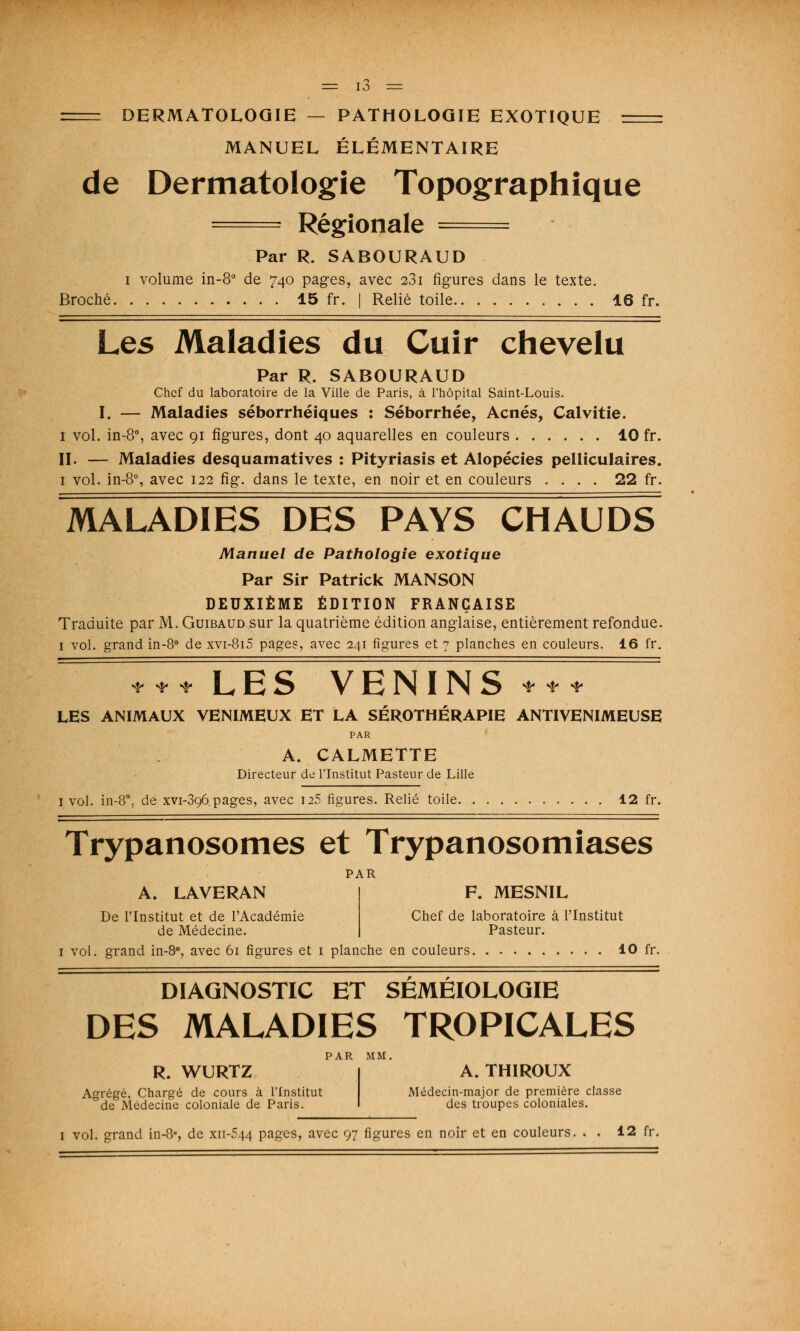 DERMATOLOGIE — PATHOLOGIE EXOTIQUE MANUEL ÉLÉMENTAIRE de Dermatologie Topographique 1 Régionale ■ Par R. SABOURAUD i volume in-8° de 740 pages, avec 231 figures dans le texte. Broché 15 fr. | Relié toile 16 fr. Les Maladies du Cuir chevelu Par R. SABOURAUD Chef du laboratoire de la Ville de Paris, à l'hôpital Saint-Louis. I. — Maladies séborrhéiques : Séborrhée, Acnés, Calvitie. 1 vol. in-8°, avec 91 figures, dont 40 aquarelles en couleurs 10 fr. II. — Maladies desquamatives : Pityriasis et Alopécies pelliculaires. 1 vol. in-8°, avec 122 fig. dans le texte, en noir et en couleurs .... 22 fr. MALADIES DES PAYS CHAUDS Manuel de Pathologie exotique Par Sir Patrick MANSON DEUXIÈME ÉDITION FRANÇAISE Traduite par M. Guibaud sur la quatrième édition anglaise, entièrement refondue. 1 vol. grand in-8° de xvi-8i5 pages, avec 241 figures et 7 planches en couleurs. 16 fr. * * * LES VENINS *** LES ANIMAUX VENIMEUX ET LA SEROTHERAPIE ANTIVENIMEUSE PAR A. CALMETTE Directeur de l'Institut Pasteur de Lille [vol. in-8°, de xvi-396.pages, avec u5 figures. Relié toile 12 fr. Trypanosomes et Trypanosomiases PAR A. LAVERAN De l'Institut et de l'Académie de Médecine. F. MESNIL Chef de laboratoire à l'Institut Pasteur. 1 vol. grand in-8°, avec 61 figures et 1 planche en couleurs 10 fr. DIAGNOSTIC ET SÉMÉIOLOGIE DES MALADIES TROPICALES PAR MM. R. WURTZ A. THIROUX Agrégé, Chargé de cours à l'Institut Médecin-major de première classe de Médecine coloniale de Paris. I des troupes coloniales. 1 vol. grand in-8°, de xii-544 pages, avec 97 figures en noir et en couleurs. . . 12 fr.