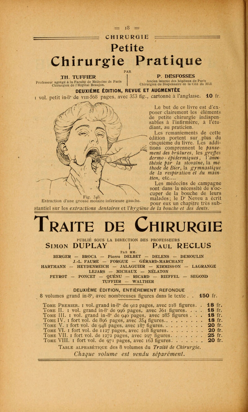 ~ CHIRURGIE = Petite Chirurgie Pratique PAR TH. TUFFIER P. DESFOSSES Professeur agrégé à la Faculté de Médecine de Paris Ancien interne des hôpitaux de Paris Chirurgien de l'Hôpital Beaujon. ! Chirurgien du Dispensaire de la Cite du Midi DEUXIÈME ÉDITION, REVUE ET AUGMENTÉE i vol. petit in-8° de vm-568 pages, avec 353 fig., cartonné à l'anglaise. 10 fr YxN Le but de ce livre est d'ex- f-y \ \ - wK poser clairement les éléments ^ JJSïk\ %J<^ de petite chirurgie indispen- sables à l'infirmière, à l'étu- diant, au praticien. '*&!& ' fe^V -7 ^es remaniements de cette Y '- fe^L—^^^ édition portent sur plus du lçr$ -^ y ir cinquième du livre. Les addi- \p> /^Sk\\ 7 \y $%k ^ons comPrennent Ie panse- ment des brûlures, les greffes dermo - épideriniques, l'anes- thésie par la stovaïne, la mè- ^Osjy thode de Bier, la gymnastique de la respiration et du main- \ vj^ Les médecins de campagne sont dans la-nécessité de s'oc- cuper de la bouche de leurs Extraction d'une fe-rofsfmot ire inférieure gauche. malades; le D' Neveu a écrit b b pour eux un chapitre très sub- stantiel sur les extractions dentaires et Yhygiène de la bouche et des dents. Traite de Chirurgie PUBLIÉ SOUS LA DIRECTION DES PROFESSEURS Simon DUPLAY | Paul RECLUS PAR MM. BERGER — BROCA — Pierre DELBET — DELENS — DEMOULIN J.-L. FAURE — FORGUE - GÉRARD-MARCHANT HARTMANN — HEYDENREICH — JALAGUIER — KIRMISSON — LAGRANGE LEJARS — MICHAUX — NÉLATON PEYROT - PONCET — QUÉNU — RICARD — RIEFFEL — SEGOND TUFFIER — WALTHER DEUXIÈME ÉDITION, ENTIÈREMENT REFONDUE 8 volumes grand in-8% avec nombreuses figures dans le texte . . 150 fr. Tome Premier, i vol. grand in-8° de 912 pages, avec 218 figures. . 18 fr. Tome II. 1 vol. grand in-8 de 996 pages, avec 36i figures. ... 18 fr. Tome III. 1 vol. grand in-8° de 940 pages, avec 285 figures ... 18 fr. Tome IV. 1 fort vol. de 896 pages, avec 354 figures 18 fr. Tome V. 1 fort vol. de 948 pages, avec 187 figures ; . . . 20 fr. Tome VI. 1 fort vol. de 1127 pages, avec 218 figures 20 fr. Tome VII. 1 fort vol. de 1272 pages, avec 297 figures 25 fr. Tome VIII. 1 fort vol. de 971 pages, avec i63 figures 20 fr. Table alphabétique des 8 volumes du Traité de Chirurgie. Chaque volume est vendu séparément.